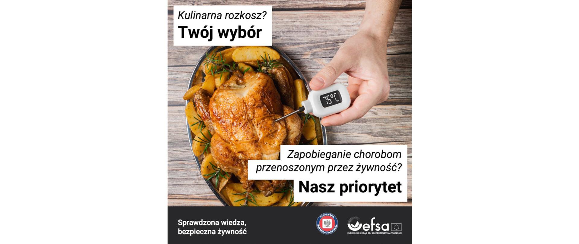 Na zdjęciu widać upieczonego kurczaka z ziemniakami leżącego na tacy. Z prawej strony w kurczaka wbity jest termometr do pomiaru temperatury. Na wyświetlaczu termometru widać 75 stopni Celcjusza. W lewym górnym rogu widnieje napis: Kulinarna rozkosz? Twój wybór. W prawym dolnym jest napis: Zapobiegania chorobom przenoszonym przez żywność? Nasz priorytet. Na dole jest logo Państwowej Inspekcji Sanitarnej oraz EFSA a także napis: Sprawdzona wiedza, bezpieczna żywność.