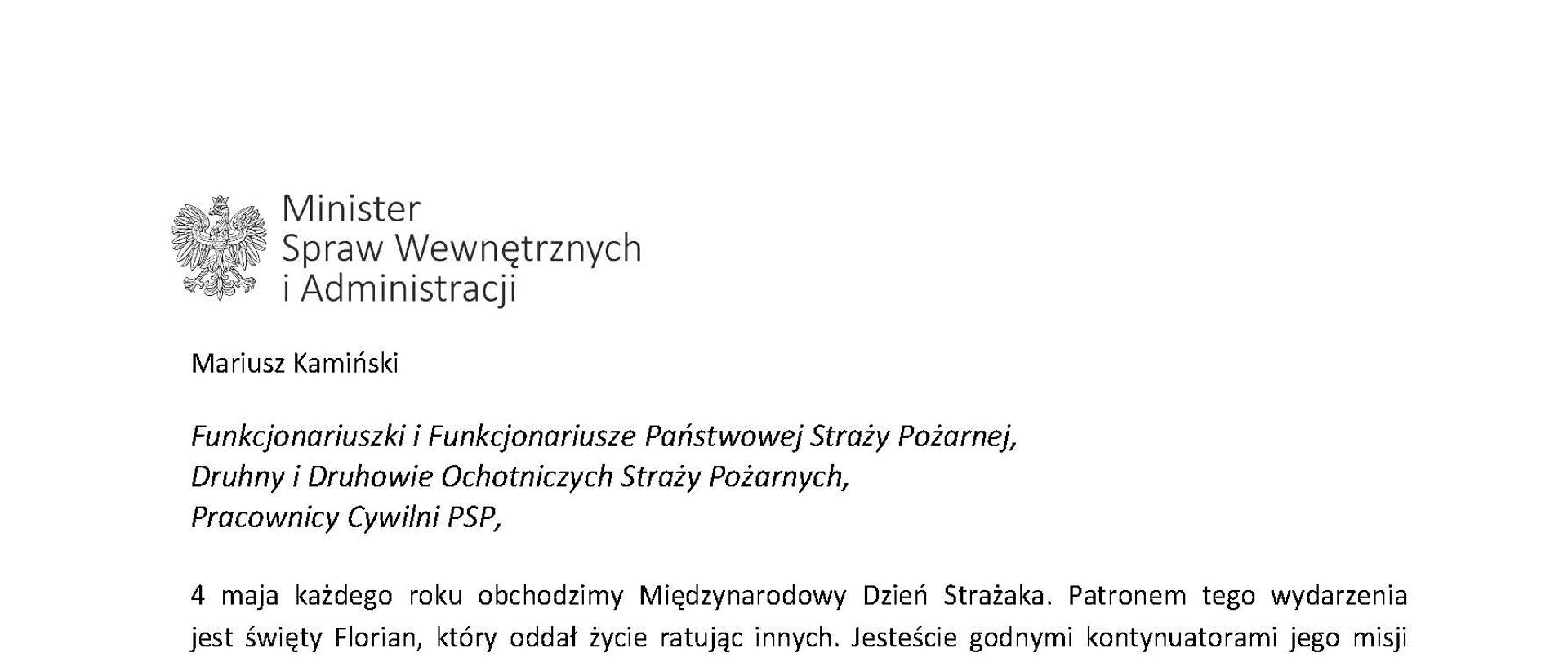 Orzeł w koronie i napis Minister Spraw Wewnętrznych i Administracji
poniżej tekst.
Mariusz Kamiński
Funkcjonariuszki i Funkcjonariusze Państwowej Straży Pożarnej, Druhny i Druhowie Ochotniczych Straży Pożarnych,
Pracownicy Cywilni PSP,
4 maja każdego roku obchodzimy Międzynarodowy Dzień Strażaka. Patronem tego wydarzenia jest święty Florian, który oddał życie ratując innych. Jesteście godnymi kontynuatorami jego misji
– zawsze gotowi do działania, do najwyższego poświęcenia. Serdecznie Wam za to dziękuję.
O Waszym wyjątkowym zaangażowaniu w niesienie pomocy innym słyszymy każdego dnia. Jest ono widoczne szczególnie teraz, kiedy za naszą wschodnią granicą trwa wojna. W tym trudnym czasie dla Ukrainy Krajowe Centrum Koordynacji Ratownictwa KG PSP stało się koordynatorem dla straży pożarnych z całego świata, które przekazują sprzęt pożarniczy ukraińskim strażakom. Od czasu wybuchu wojny za naszą wschodnią granicą koordynujecie również pomoc udzielaną uchodźcom z Ukrainy na dworcach kolejowych i autobusowych we wszystkich miastach wojewódzkich w Polsce. Bez wytężonej pracy strażaków nie byłoby możliwe także sprawne funkcjonowanie punktów recepcyjnych. Te wszystkie działania to nie tylko Wasza codzienna praca, ale i wspaniałe świadectwo solidarności z obywatelami Ukrainy.
Międzynarodowy Dzień Strażaka to okazja nie tylko do podziękowań, ale także podkreślenia roli Waszej służby w funkcjonowaniu państwa. Zapewniam, że zarówno Państwowa Straż Pożarna, jak i Ochotnicze Straże Pożarne zawsze mogą liczyć na wsparcie ze strony MSWiA. Warto przypomnieć o zmianach, które wprowadziliśmy w ramach Ustawy o Ochotniczych Strażach Pożarnych, o co od dawna zabiegało środowisko OSP. Najważniejszą z nich jest coroczne waloryzowanie świadczenia ratowniczego będącego dodatkiem do emerytury. Wydanych zostało już ponad 30 tys. decyzji o przyznaniu tego dodatku emerytowanym strażakom OSP. Ponadto Państwowa Straż Pożarna została ujęta w nowym programie modernizacji służb mundurowych na lata 2022-2025. To przykłady działań, dzięki którym możemy dodatkowo wesprzeć Waszą codzienną, niezwykle wymagającą służbę.
Wszystkim Funkcjonariuszkom i Funkcjonariuszom PSP, Druhnom i Druhom OSP oraz Pracownikom Cywilnym PSP z okazji Waszego święta składam życzenia wszelkiej pomyślności oraz wielu sukcesów zarówno w życiu prywatnym, jak i zawodowym. Serdecznie dziękuję za dotychczasowe działania podejmowane na rzecz zapewnienia bezpieczeństwa obywatelom. Niech Wasza służba będzie zawsze źródłem satysfakcji oraz społecznego uznania.
Z wyrazami szacunku
Mariusz Kamiński
Minister Spraw Wewnętrznych i Administracji
i podpis