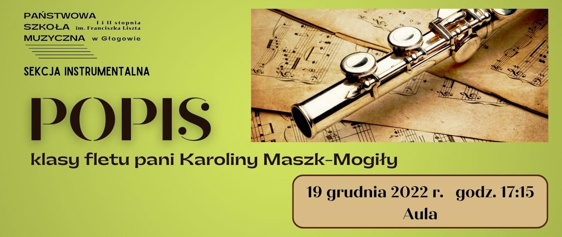 Tło grafiki w kolorze zielonym. W lewym górnym rogu czarne logo - pełna nazwa szkoły z pięciolinią, poniżej napis: "SEKCJA INSTRUMANTALNA". Poniżej ciemny napis, wyrównany do lewej strony, dużą czcionką: "POPIS", w kolejnej linii napis: "klasy fletu pani Karoliny Maszk-Mogiły". Z prawej strony obrazu w górnej części prostokątne zdjęcie fragmentu fletu leżącego na pożółkłych kartkach z drukowanymi nutami. W dolnej części na tle jasnobrązowego prostokąta z zaokrąglonymi rogami i ciemnobrązowym obwodem, czarny napis: "19 grudnia 2022 r. godz. 17:15 Aula"
