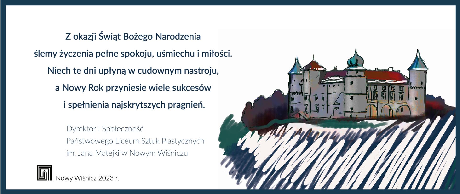 Na białym tle z lewej napis: Z okazji Świąt Bożego Narodzenia ślemy życzenia pełne spokoju, uśmiechu i miłości. Niech te dni upłyną w cudownym nastroju, a Nowy Rok przyniesie wiele sukcesów i spełnienia najskrytszych pragnień. Dyrektor i Społeczność Państwowego Liceum Sztuk Plastycznych w Nowym Wiśniczu. Z lewej na dole logo szkoły i napis Nowy Wiśnicz 2023 r. Z prawej kolorowy szkic Zamku Lubomirskich w Nowym Wiśniczu