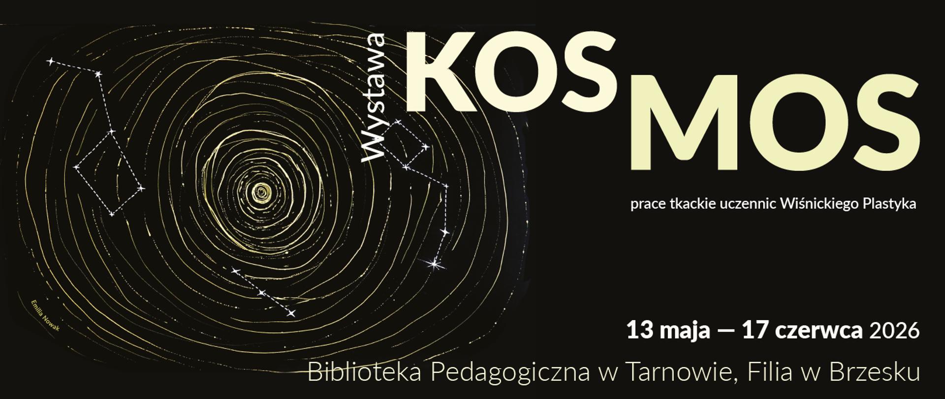 Jest to informacyjny baner zapowiadający wydarzenie artystyczne. Centralny motyw graficzny: spiralna forma przypominająca galaktykę lub czarną dziurę, wykonana z cienkich, jasnych linii na czarnym tle.
Wokół spirali widać gwiazdy oraz zarysy konstelacji, połączone liniami.
Kolorystyka jest kontrastowa: ciemne tło (czarne) i jasne, żółtawo-złote linie, co nadaje efekt kosmicznej głębi.
Tekst na plakacie
Duży tytuł: „KOSMOS”
Pionowy podpis obok grafiki: „Wystawa”
Opis: „prace tkackie uczennic Wiśnickiego Plastyka”
Data wydarzenia: 13 maja – 17 czerwca 2026
Miejsce: Biblioteka Pedagogiczna w Tarnowie, Filia w Brzesku
W dolnym rogu widoczny podpis: „Emila Nowak”
