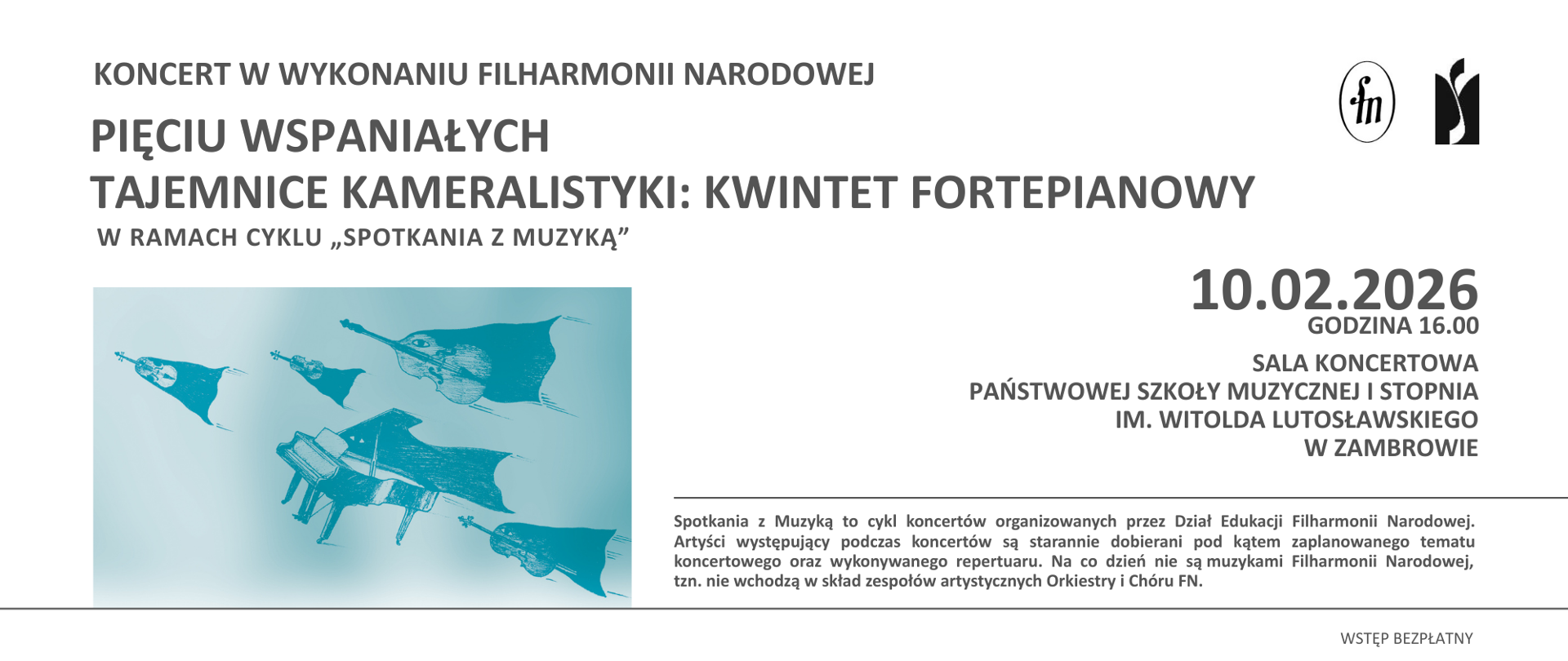 Na jasnym, niemal białym tle plakatu umieszczono wyraźne, uporządkowane informacje tekstowe oraz centralną grafikę utrzymaną w chłodnej, turkusowo-niebieskiej kolorystyce. W górnej części plakatu widnieje nagłówek: „Koncert w wykonaniu Filharmonii Narodowej”, a poniżej duży, dominujący tytuł wydarzenia zapisany pogrubioną, nowoczesną czcionką: „Pięciu wspaniałych. Tajemnice kameralistyki: Kwintet fortepianowy”. Pod tytułem znajduje się informacja, że koncert odbywa się w ramach cyklu „Spotkania z Muzyką”. Po lewej stronie plakatu umieszczona jest ilustracja o charakterze graficznym. Przedstawia ona fortepian oraz cztery instrumenty smyczkowe — skrzypce i wiolonczele — stylizowane na dynamiczne, lecące formy. Instrumenty wyglądają, jakby unosiły się w powietrzu, pozostawiając za sobą smugi ruchu, co tworzy wrażenie lekkości, energii i muzycznego przepływu. Fortepian znajduje się centralnie w kompozycji, natomiast instrumenty smyczkowe rozmieszczone są wokół niego, jakby wspólnie tworzyły jeden muzyczny organizm. Całość utrzymana jest w jednolitej, chłodnej palecie barw: odcieniach błękitu i turkusu, co nadaje ilustracji nowoczesny, elegancki i spokojny charakter.Po prawej stronie plakatu znajduje się blok informacyjny. Dużą, czytelną czcionką podano datę koncertu: 10 lutego 2026 roku oraz godzinę rozpoczęcia: 16:00. Poniżej widnieje miejsce wydarzenia: sala koncertowa Państwowej Szkoły Muzycznej I stopnia imienia Witolda Lutosławskiego w Zambrowie. Na dole plakatu znajduje się informacja „Wstęp bezpłatny”.
W dolnej części plakatu umieszczono dodatkowy opis cyklu „Spotkania z Muzyką”, informujący, że koncerty organizowane są przez Dział Edukacji Filharmonii Narodowej, a wykonawcy dobierani są pod kątem tematu koncertu i repertuaru. Całość kompozycji jest przejrzysta, czytelna, uporządkowana i utrzymana w profesjonalnym, instytucjonalnym stylu, charakterystycznym dla wydarzeń kulturalnych o wysokiej randze artystycznej.
