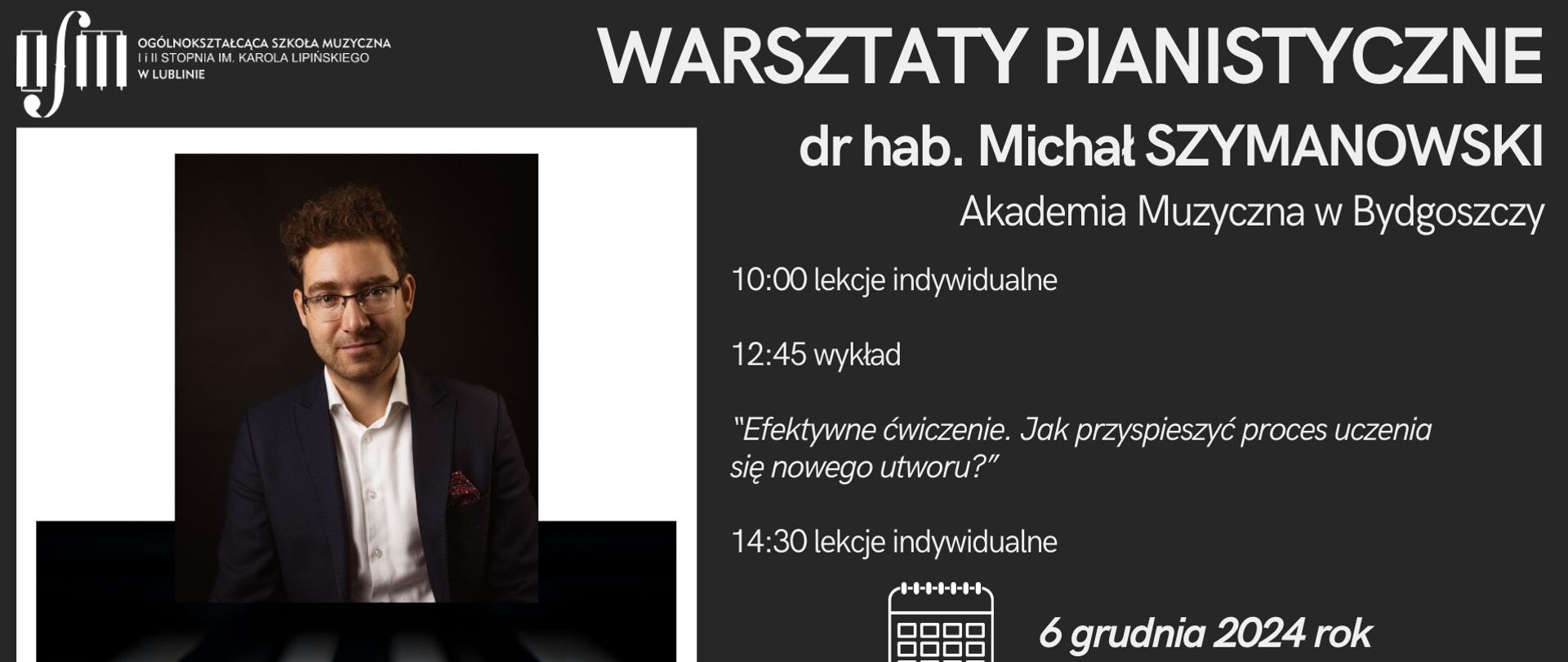 Plakat zapowiada warsztaty pianistyczne prowadzone przez dr hab. Michała Szymanowskiego z Akademii Muzycznej w Bydgoszczy, który odbędzie się 6 grudnia 2024 r. w Ogólnokształcącej Szkole Muzycznej I i II st. im. Karola Lipińskiego w Lublinie na sali koncertowej według harmonogramu: 10:00 - lekcje indywidualne, 12:45 - wykład "Efektywne ćwiczenie. Jak przyspieszyć proces uczenia się nowego utworu", 14:30 - lekcje indywidualne. Na czarnym tle z lewej strony umieszczono białe logo Ogólnokształcącej Szkole Muzycznej I i II st. im. Karola Lipińskiego w Lublinie, pod nim znajduje się grafika przedstawiająca mężczyznę en face, a pod nim biało-czarne klawisze fortepianu. Z prawe strony białymi literami napisano nazwę, harmonogram oraz datę i miejsce tego wydarzenia. U dołu wstawiono grafikę przedstawiającą św. Mikołaja.
