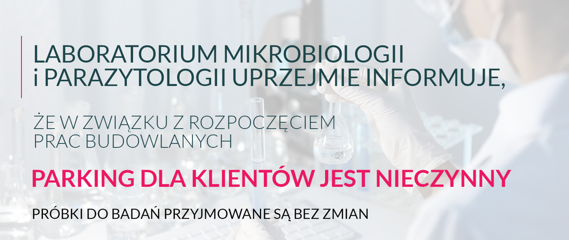 LABORATORIUM MIKROBIOLOGII I PARAZYTOLOGII UPRZEJMIE
INFORMUJE, ŻE W ZWIĄZKU Z ROZPOCZĘCIEM PRAC BUDOWLANYCH
PARKING DLA KLIENTÓW JEST NIECZYNNY
PRÓBKI DO BADAŃ PRZYJMOWANE SĄ BEZ ZMIAN