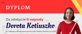 dyplom uczennicy Doroty Kotiuszko, która zdobyła II miejsce w I Międzynarodowym Konkursie „Mistrz Miniatury 2023”. Kolorystyka dyplomu to odcienie pomarańczowe, żółte, szare i biel. Dyplom zawiera: w lewym górnym rogu logo Stowarzyszenia im. Jadwigi Kaliszewskiej, które organizowało konkurs, następnie od góry nazwę konkursu. W lewym dolnym rogu umieszczone są nazwiska i podpisy jury konkursu. Po prawej stronie znajduje się zdjęcie dziesięcioletniej dziewczynki o włosach ciemny blond, ubranej w czerwoną, koronkową sukienkę. Dziewczynka trzyma w ręku flet poprzeczny.