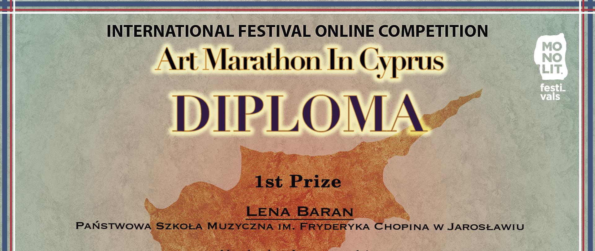 Dyplom na tle obrysu wyspy Cypr (leżącej we wschodniej części Morza Śródziemnego).
Na górze informacja: Międzynarodowym Festiwal ONLINE KOMPETITION Art Marathon In Cyprus. DYPLOM za 1 miejsce LENA BARAN - PSM Im. F. CHOPINA W JAROSŁAWIU.
Kateogria 11 lat, nauczyciel Grażyna Sereda, Jarosław, Polska.
Po lewej stronie podpisy członków Jury, po prawej pieczęć i podpis prezydenta festiwalu
