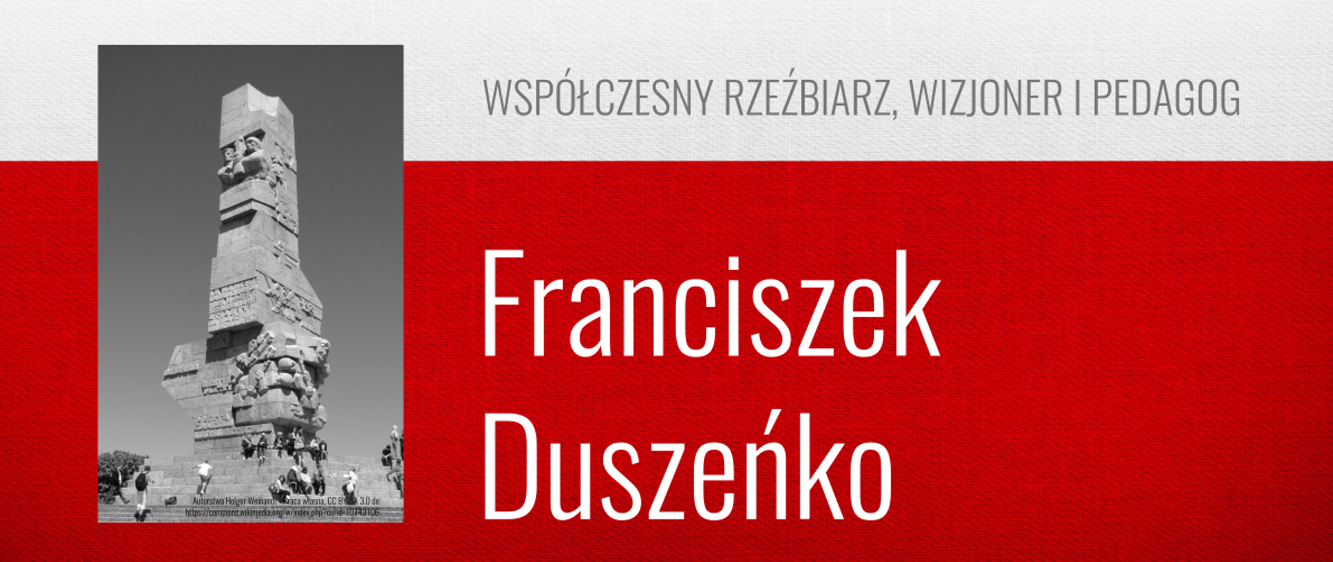 Na górze od od lewej znajduje się napis: PATRONI ROKU 2025. Poniżej z lewej strony znajduje się czarno- białe zdjęcie wysokiego pomnika monumentu. Po prawej stronie jest napis "WSPÓŁCZESNY RZEŹBIARZ, WIZJONER I PEDAGOG", a poniżej białymi literami: "Franciszek Duszeńko". Tło stanowią biały pas na górze i czerwony na dole.
