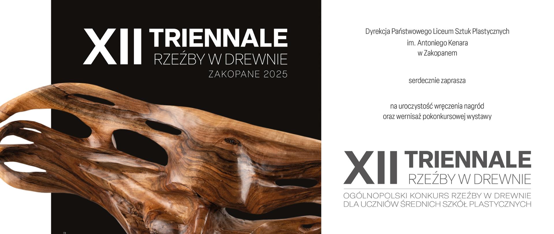 Grafika przedstawia zaproszenie na uroczystość wręczenia nagród oraz wernisaż pokonkursowej wystawy XII Triennale Rzeźby w Drewnie, Ogólnopolskiego Konkursu Rzeźby w Drewnie dla Uczniów Średnich Szkół Plastycznych Zakopane 2025. Projekt: Michał Zacharko. Autorka rzeźby prezentowanej na zaproszeniu: Julia Rucka - PLSP im. B. Morando w Zamościu. Zaproszenie składa się z trzech równych części, Na białym prostokącie po lewej stronie widzimy: u góry logo Triennale Rzeźby w Drewnie nawiązujące do pnia drzewa ściętego i oglądanego od góry. Widzimy połowę tego pnia z wpitym po środku drewnianym klinem. Rysunek jest bardzo schematyczny. Poniżej widnieje napis XII Triennale Rzeźby w Drewnie Zakopane 2025. Na środku widzimy napis: Organ prowadzący szkołę i logo Ministerstwa Kultury i Dziedzictwa Narodowego z białym orłem i biło-czerwoną wstęgą usytuowaną pod logiem. Poniżej widzimy napis Organizatorzy i poniżej widnieją loga Centrum Edukacji Artystycznej i logo PLSP im. A. Kenara w Zakopanem. prostokąt, a na nim widnieje biały napis: XII Triennale Rzeźby w Drewnie Zakopane 2025. Na środku widzimy rzeźbę z drewna przedstawiającą twarz / maskę kobiety. Poniżej, po lewej stronie widzimy napis: Autorka rzeźby: Julia Rucka PLSP im. B. Morando w Lublinie, a po prawej stronie, na dole widzimy biały napis na czarnym tle: Zaproszenie. Po prawej stronie znajduje się biały prostokąt na którym widzimy tekst: Dyrekcja Państwowego Liceum Sztuk Plastycznych im. Antoniego Kenara w Zakopanem serdecznie zaprasza na uroczystość wręczenia nagród oraz wernisaż wystawy pokonkursowej XII Triennale Rzeźby w Drewnie dla uczniów szkół plastycznych, 6 listopada (czwartek) 2025 roku o godzinie 14.00 w szkolnej galerii "Strug" PLSP im.. A. Kenara w Zakopanem przy ul. Kościeliskiej 35, Wystawa czynna od 6 listopada do 28 listopada 2025.. Autorka rzeźby prezentowanej na zaproszeniu: Julia Rucka - PLSP im. B. Morando