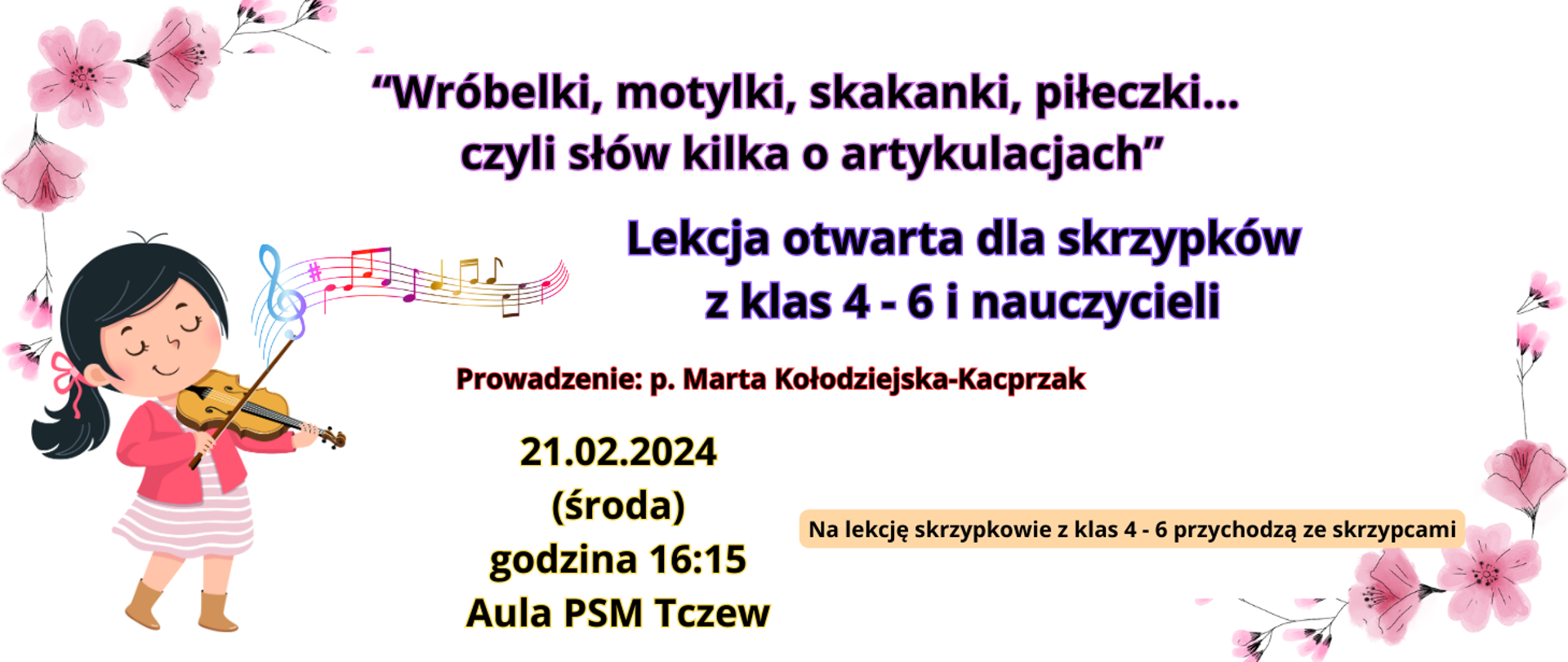 Na białym tle w rogach grafiki z motywem różowych kwiatów. Z lewej strony grafika - dziewczynka w czarnych włosach i różowym stroju, grająca na skrzypcach i kolorowa pięciolinia z nutami. Tekst kolorową trzcionką: "Wróbelki, motylki, skakanki, piłeczki... czyli słów kilka o artykulacjach" Lekcja otwarta dla skrzypków z klas 4-6 i nauczycieli. Prowadzenie: p. Marta Kołodziejska-Kacprzak. 21.02.2024 (środa) godzina 16:15 aula PSM Tczew. Na lekcję skrzypkowie z klas 4-6 przychodzą ze skrzypcami.