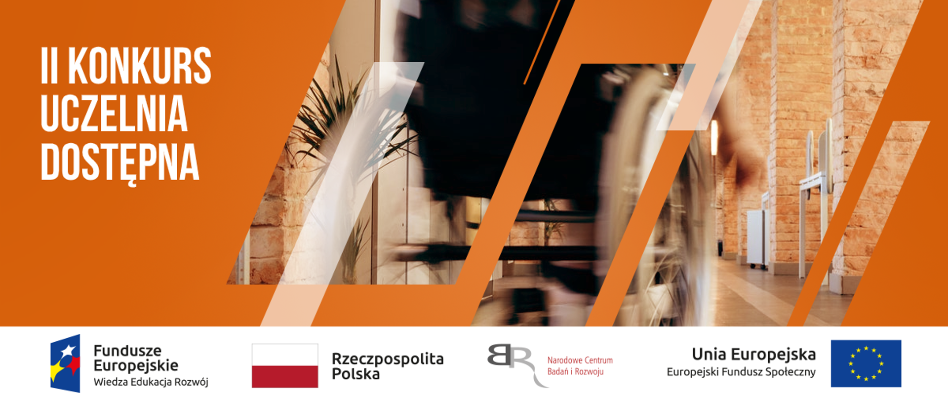 Po lewej stronie na pomarańczowym tle napis II Konkurs Uczelnia Dostępna. Po prawo w prostokąty wplecione zdjęcie wnętrza budynku i wózka inwalidzkiego w ruchu.
Na dole pasek logotypów. Od lewej Logotyp Fundusze Europejskie Wiedza Edukacja Rozwój, następnie Flaga Polski z podpisem Rzeczpospolita Polska, następnie logo NCBR z podpisem Narodowe Centrum Badań i rozwoju. Ostatni logotyp to napis Unia Europejska Europejski Fundusz Społeczny z flagą Unii Europejskiej