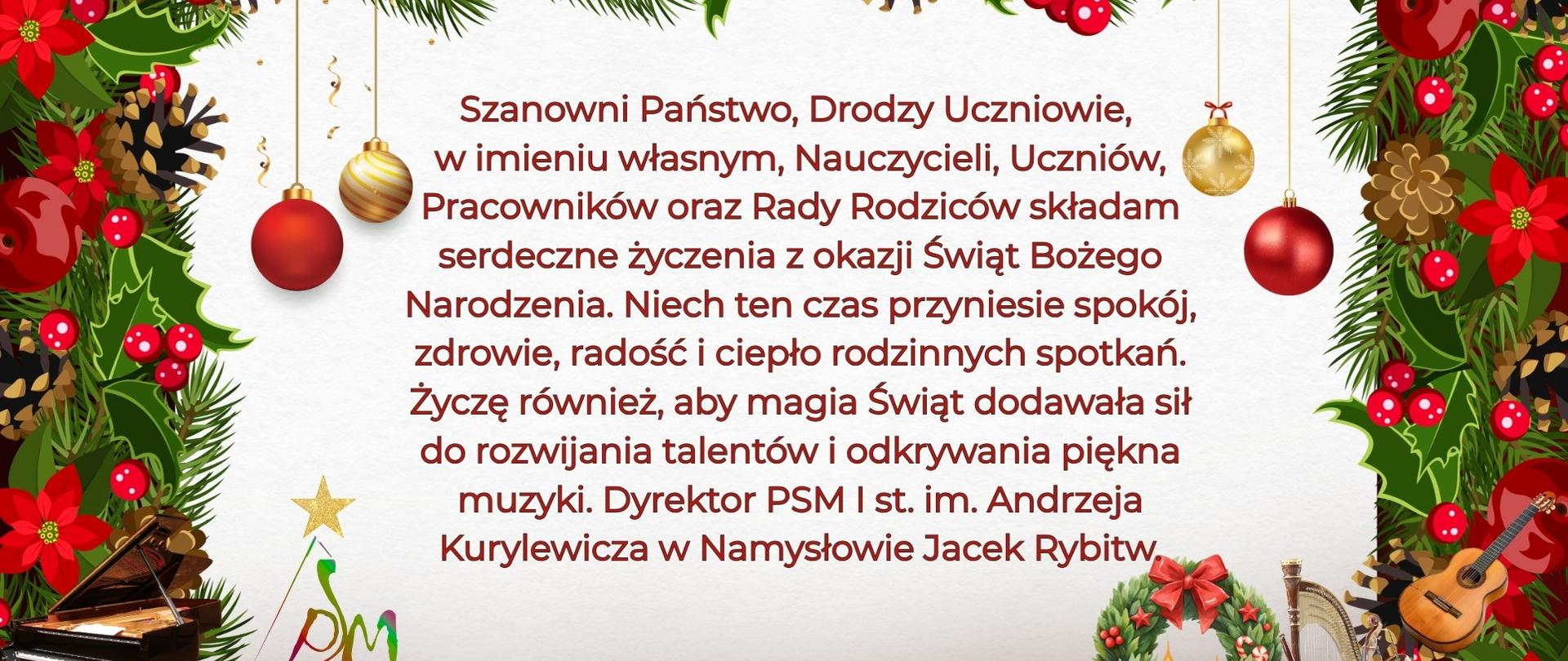 Plakat z białym tłem na którym widnieje napis Szanowni Państwo, Drodzy Uczniowie w imieniu własnym, Nauczycieli, Uczniów, Pracowników oraz Rady Rodziców składam serdeczne życzenia z okazji Świąt Bożego Narodzenia. Niech ten czas przyniesie spokój, zdrowie, radość i ciepło rodzinnych spotkań. Życzę również, aby magia Świąt dodawała sił do rozwijania talentów i odkrywania piękna muzyki. Dyrektor PSM I st.im Andrzeja Kurylewicza w Namysłowie Jacek Rybitw. Napisy otoczone są świąteczną ramką z kolorowymi bombkami, szyszkami, kwiatami. Na dole w ramce umieszczone są instrumenty jak akordeon, trąbka, puzon skrzypce, wiolonczela, kontrabas i fortepian. Po lewej stronie plakatu znajduje się logo szkoły.