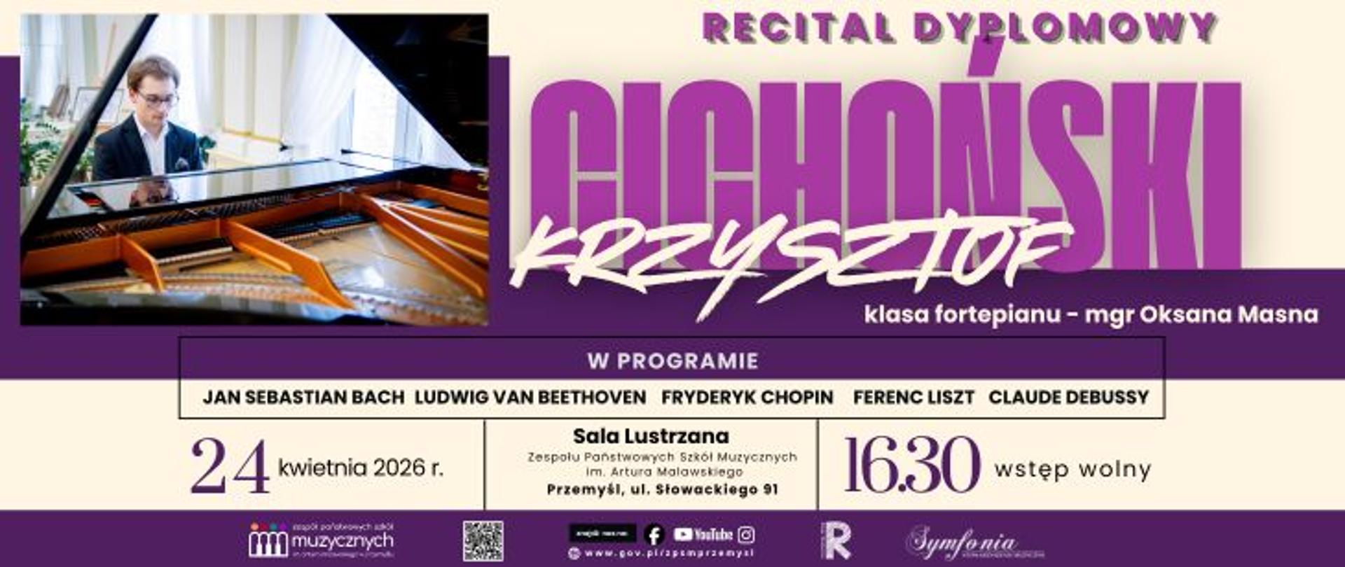  Zapytanie zostało przetworzone
Plakat informujący o wydarzeniu pod tytułem Recital Dyplomowy Krzysztofa Cichońskiego. Krzysztof Cichoński występuje w klasie fortepianu mgr Oksany Masnej. W programie koncertu znajdą się utwory takich kompozytorów jak Jan Sebastian Bach, Ludwig van Beethoven, Fryderyk Chopin, Ferenc Liszt oraz Claude Debussy. Recital odbędzie się 24 kwietnia 2026 roku o godzinie 16:30 w Sali Lustrzanej Zespołu Państwowych Szkół Muzycznych im. Artura Malawskiego w Przemyślu, przy ulicy Słowackiego 91. Wstęp na wydarzenie jest wolny. Po lewej stronie plakatu znajduje się zdjęcie pianisty siedzącego przy otwartym fortepianie. W dolnej części grafiki umieszczono logotypy szkoły, stowarzyszenia Symfonia, odnośniki do mediów społecznościowych oraz kod QR. W przeciwieństwie do poprzednich plakatów z serii, ten utrzymany jest w stylistyce fioletowo-białej z dużym, fioletowym nazwiskiem wykonawcy.
