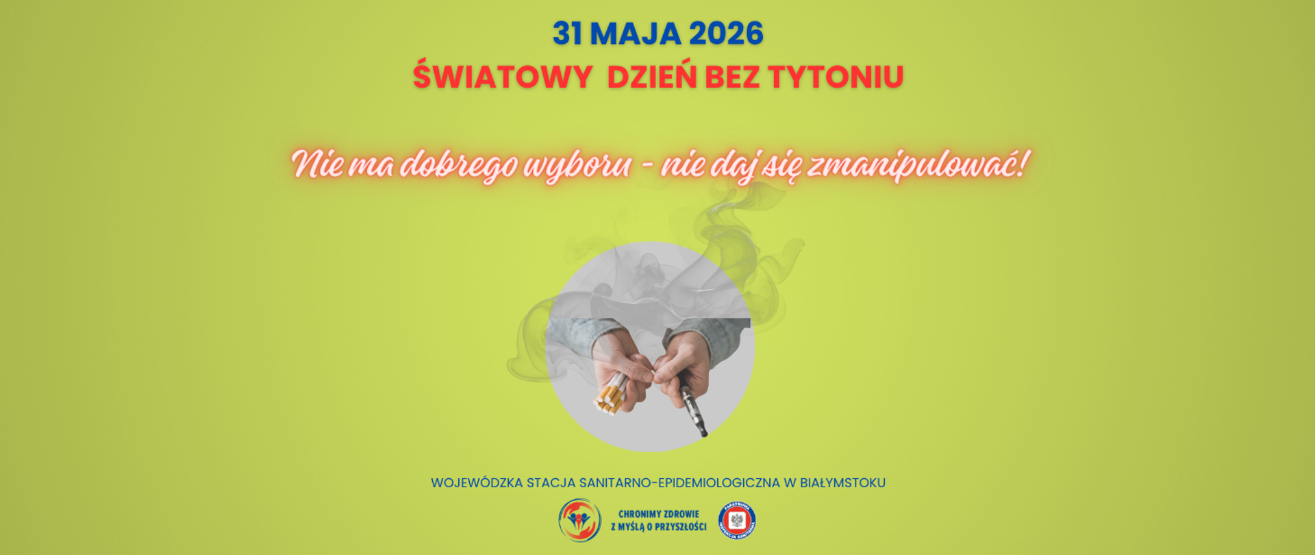 Na jasnozielonym tle widoczna jest w tle smuga dymu. W centralnej części znajduje się okrągła ilustracja przedstawiająca dłonie trzymające – z jednej strony: kilka papierosów, a z drugiej: e papierosa. Nad grafiką widnieje hasło: „Nie ma dobrego wyboru – nie daj się zmanipulować!”, a nad nim napis „31 MAJA 2026 ŚWIATOWY DZIEŃ BEZ TYTONIU”. Na dole umieszczono napis: „Wojewódzka Stacja Sanitarno Epidemiologiczna w Białymstoku” oraz logotyp Państwowej Inspekcji Sanitarnej.