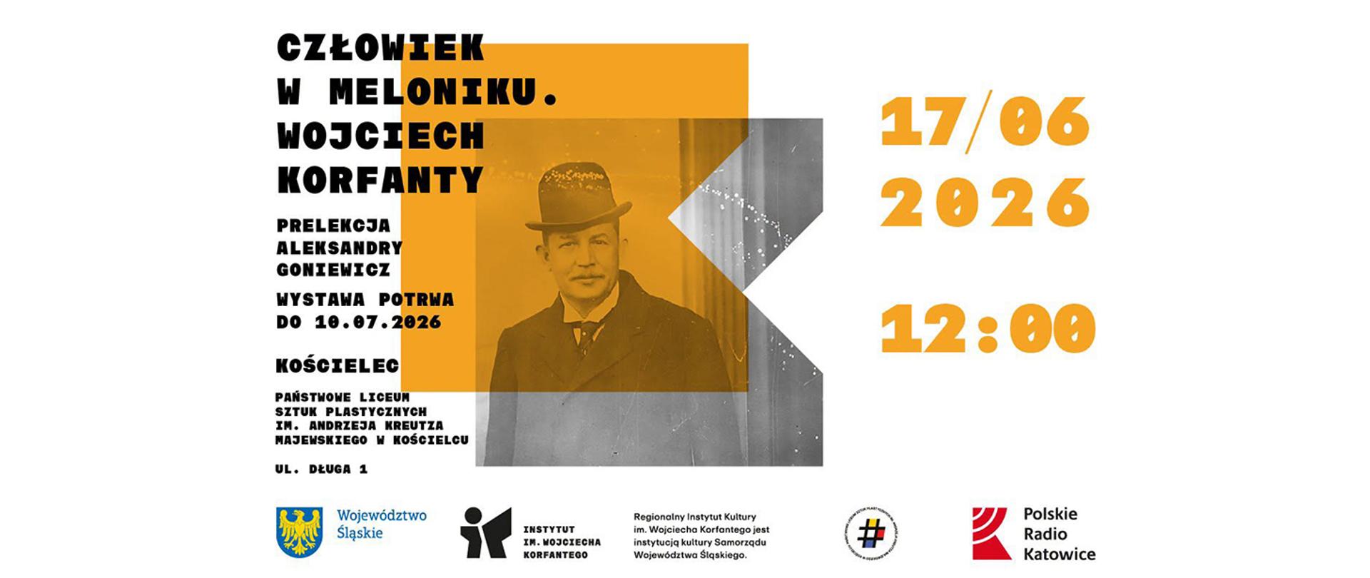 Grafika przedstawia jasny, poziomy plakat zapowiadający wydarzenie poświęcone Wojciechowi Korfantemu. W jego centrum znajduje się archiwalne, czarno-białe zdjęcie wąsatego mężczyzny w meloniku, wpisane w geometryczny kształt z wyrazistym, pomarańczowo-żółtym akcentem. Po lewej stronie umieszczono czarne napisy informujące o tytule „Człowiek w meloniku”, prelekcji Aleksandry Goniewicz, wystawie trwającej do 10 lipca 2026 roku oraz miejscu wydarzenia, którym jest Państwowe Liceum Sztuk Plastycznych w Kościelcu przy ulicy Długiej 1. Prawa strona plakatu eksprawuje dużą, pomarańczową datę 17 czerwca 2026 roku oraz godzinę 12:00, natomiast na samym dole znajduje się rząd logotypów organizatorów i partnerów, w tym Województwa Śląskiego i Polskiego Radia Katowice.