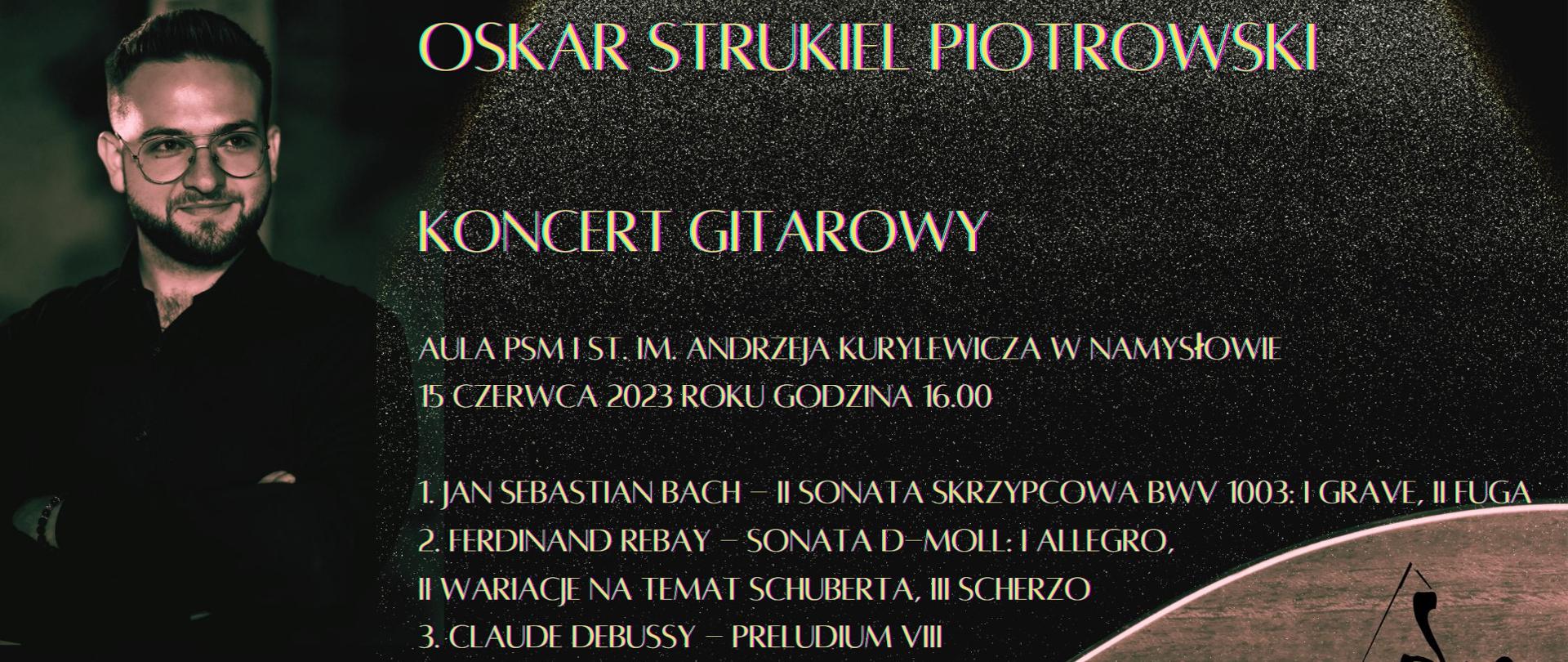 Plakat z ciemnym tłem. Po lewej stronie widać mężczyznę w okularach, w dolnym prawym rogu logotyp PSM, Plakat zawiera wpis „ Oskar Strukiel Piotrowski, koncert gitarowy, aula PSM I st. im. Andrzeja Kurylewicza w Namysłowie, 15 czerwca 2023 roku godzina 16.00. Poniżej program koncertu: 1. Jan Sebastian Bach – II sonata skrzypcowa BMV 1003: I grave, II fuga, 2. Ferdinand Rebay – sonata d-moll: I allegro, 3. Claude Debussy – preludium VIII, 4. Joaquin Rodrigo – pastoral. W dolnej części plakatu widać łąkę kwiatową.