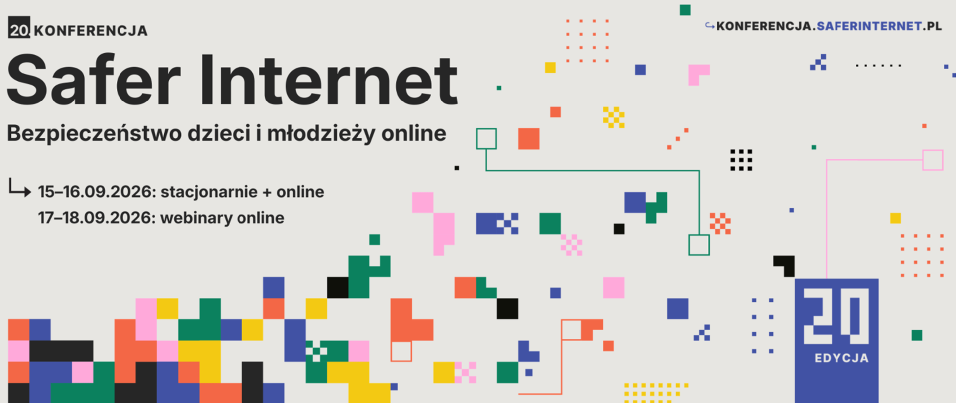 Grafika promująca 20. Konferencję Safer Internet pt. "Bezpieczeństwo dzieci i młodzieży online".
W lewym górnym rogu znajduje się logo z napisem "20 KONFERENCJA" oraz poniżej, dużymi literami, "Safer Internet". Pod nim widnieje podtytuł: "Bezpieczeństwo dzieci i młodzieży online". Poniżej, po lewej stronie, podany jest szczegółowy harmonogram: 15–16.09.2026 – stacjonarnie i online, oraz 17–18.09.2026 – webinary online.
Prawa strona grafiki i dół są wypełnione abstrakcyjną kompozycją kolorowych, pikselowych bloków i cienkich linii, przypominającą interfejs cyfrowy. W prawym dolnym rogu znajduje się stylizowane niebieskie logo z dużą cyfrą "20" i napisem "EDYKCJA". W prawym górnym rogu widnieje adres strony internetowej: KONFERENCJA.SAFERINTERNET.PL. Tło grafiki jest jasnoszare.