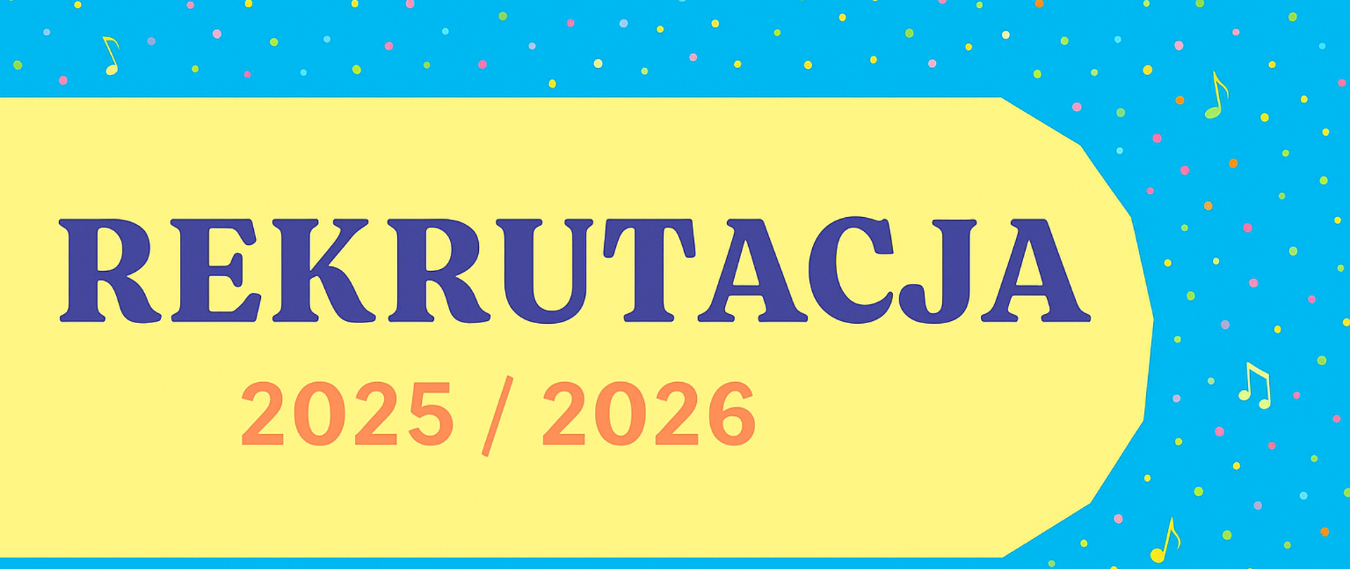 Obraz przedstawia plakat lub baner z informacją o rekrutacji na rok 2025/2026.
Tło obrazu jest jasnoniebieskie i pokryte drobnymi, nieregularnymi kropkami w różnych kolorach (żółty, różowy, zielony, niebieski), co tworzy efekt konfetti lub deszczu kolorowych punktów. Dodatkowo, na tle rozrzucone są w nieregularny sposób małe, kolorowe nutki, co sugeruje związek z muzyką lub wydarzeniami artystycznymi.
Na środku obrazu znajduje się duży, jasnożółty obszar o nieregularnym kształcie, przypominającym zaokrąglony prostokąt, który jest lekko pochylony w prawo. Na tym żółtym tle widnieje duży napis w języku polskim:
**REKRUTACJA**
**2025 / 2026**
Słowo "REKRUTACJA" jest napisane dużymi, granatowymi literami, natomiast "2025 / 2026" jest mniejszą czcionką w kolorze pomarańczowo-czerwonym.
Całość sprawia wrażenie wesołego i zapraszającego, a motywy muzyczne i konfetti mogą sugerować, że rekrutacja dotyczy szkoły muzycznej, artystycznej lub wydarzeń o charakterze kulturalnym.