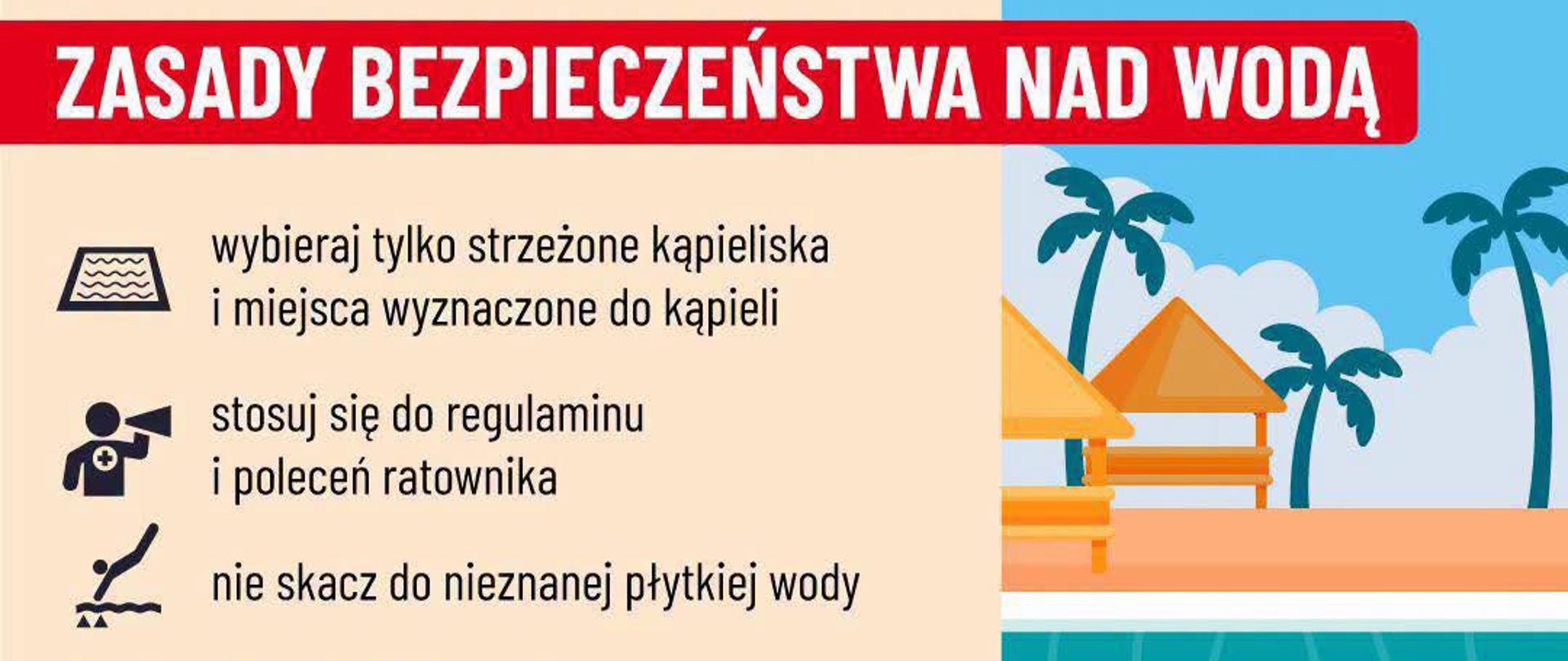 1. Wybieraj tylko strzeżone kąpieliska i miejsca wyznaczone do kąpieli. 2. Stosuj się do regulaminu i poleceń ratownika. 3. Nie skacz do nieznanej płytkiej wody. 4. Nie wchodź do wody po silnym nasłonecznieniu. 5. Nad wodą słuchaj zawsze rodziców lub opiekunów. 6. Do wody wchodź tylko pod opieką dorosłych. 7. Zachowuj się grzecznie i nie utrudniaj kąpieli nnym. 8. Nie zaśmiecaj wodu ani plaży. 9. Załóż kapok na łódce, kajaku i rowerze wodnym. 