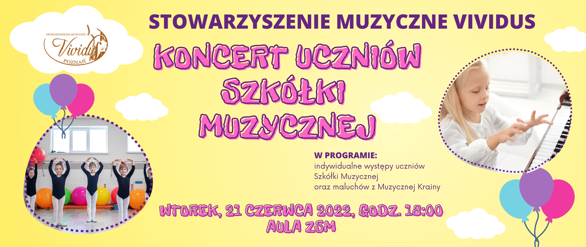 Kolorowa grafika na żółtym tle z białymi chmurkami i kolorowymi balonikami. Po bokach zdjęcia: grającej przy fortepianie dziewczynki oraz tańczące małe rytmiczki. Tekst: Stowarzyszenie Muzyczne Vividus. Koncert uczniów szkółki muzycznej. W programie: indywidualne występy uczniów Szkółki Muzycznej oraz maluchów z Muzycznej Krainy. Wtorek 21 czerwca 2022 roku, godz. 18:00 Aula ZSM
