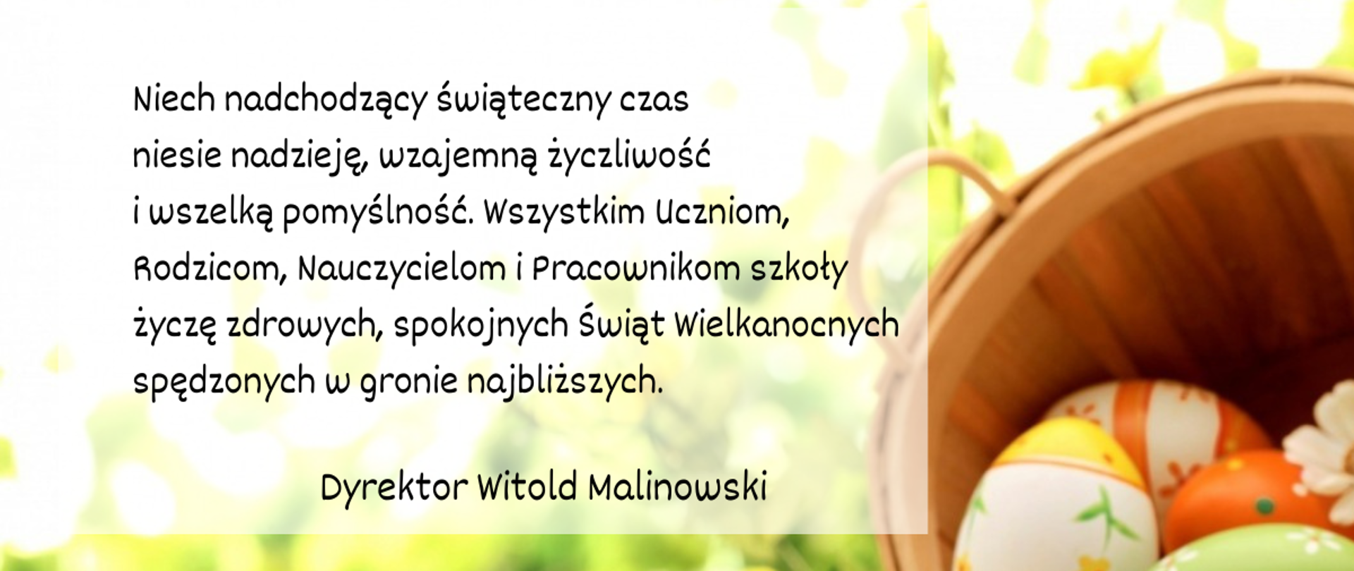 Tekst życzeń z okazji Świąt Wielkanocnych na tle grafiki z pisankami.
Niech nadchodzący świąteczny czas
niesie nadzieję, wzajemną życzliwość
i wszelką pomyślność. Wszystkim Uczniom, Rodzicom, Nauczycielom i Pracownikom szkoły życzę zdrowych, spokojnych Świąt Wielkanocnych spędzonych w gronie najbliższych. Dyrektor Witold Malinowski