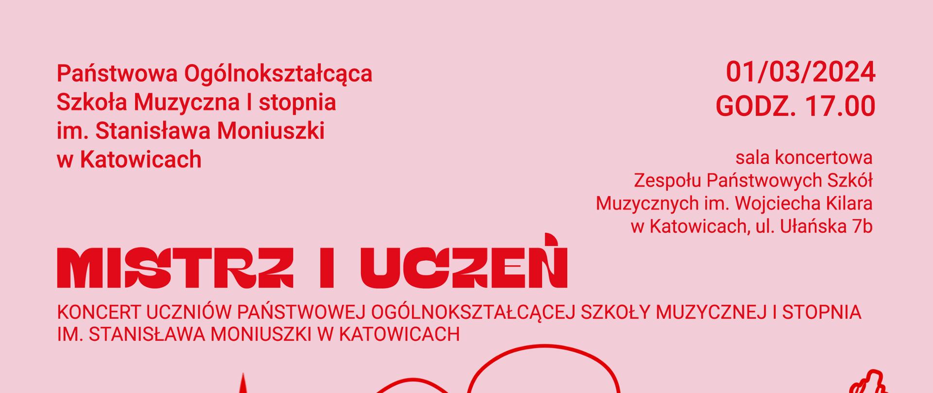 MISTRZ I UCZEŃ KONCERT UCZNIÓW PAŃSTWOWEJ OGÓLNOKSZTAŁCĄCEJ
SZKOŁY MUZYCZNEJ I STOPNIA IM. STANISŁAWA MONIUSZKI W KATOWICACH
z lewej strony:
Wystąpią: soliści, kameralne zespoły instrumentalne, wokalne i taneczne, chór dziecięcy Canto d'Oro
Z prawej strony:
W programie: przeboje muzyki poważnej i rozrywkowej.