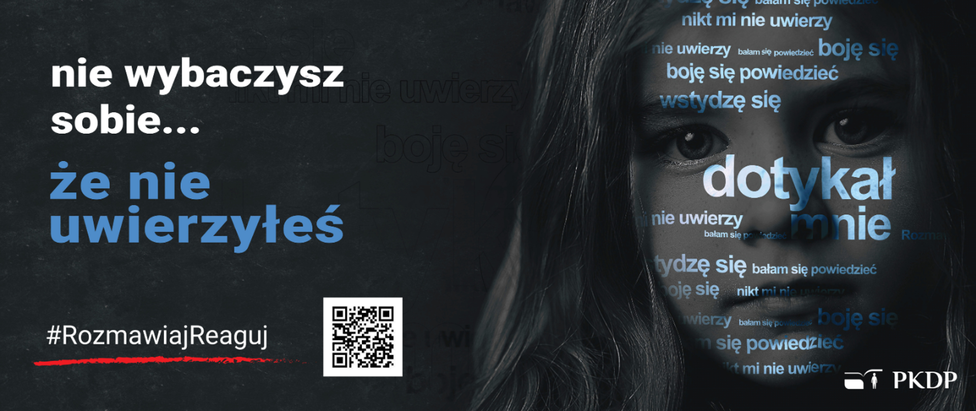 Szaro-biało-czarne tło z prawej strony głowa dziewczynki (w odcieniach szarości) a na twarz napisy (biało-niebieskie) tj. boje się, bałam się powiedzieć, nikt mi nie uwierzy, wstydzę się, dotykał mnie - w różnej konfiguracji i wielkości, z lewej strony biały napis nie wybaczysz sobie ... pod nim napis w kolorze niebieskim że nie uwierzyłeś oraz biały napis podkreślony czerwoną kreską #RozmawiajReaguj i kod QR w w prawym dolnym rogu białe logo PKDP