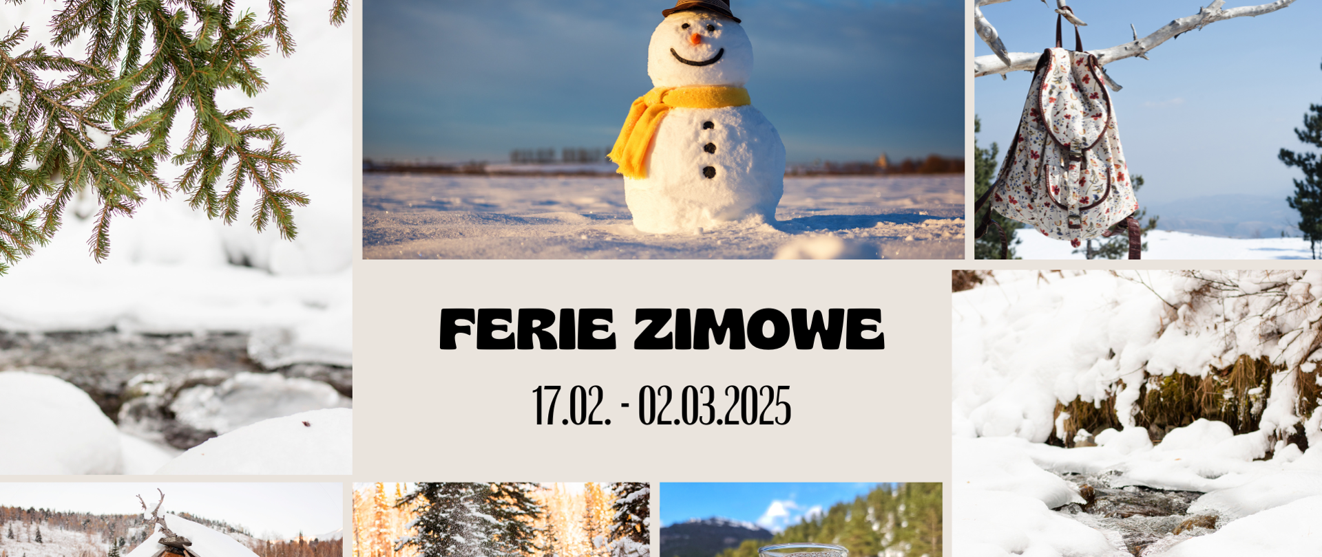 Zdjęcie przedstawia kolaż zimowych motywów. Centralnym elementem jest napis “FERIE ZIMOWE 17.02 - 02.03.2025”. Wokół niego znajdują się różne zdjęcia związane z zimą: śnieżny krajobraz, bałwan z szalikiem, gałąź pokryta śniegiem, plecak zawieszony na gałęzi, górska chatka, strumień wśród śniegu, osoba ciesząca się zimą oraz szklanka herbaty w zimowym otoczeniu. Kompozycja przywodzi na myśl radosny czas ferii zimowych w otoczeniu natury.