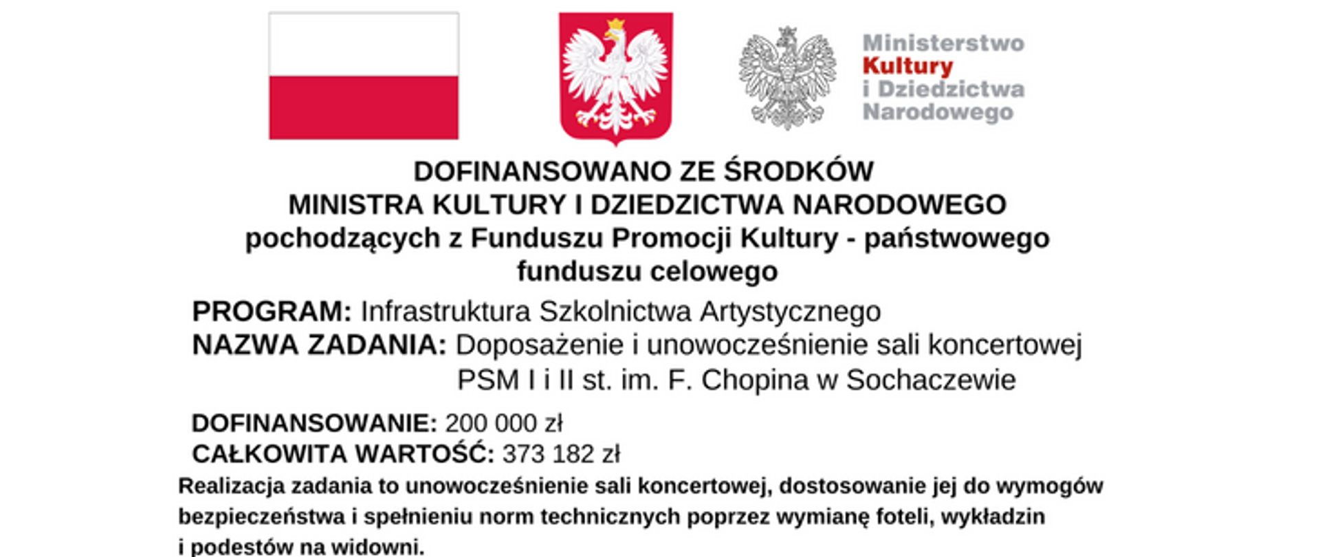 Na górze grafiki od lewej strony: flaga Polski biało czerwona, godło orzeł w koronie na czerwonym tle oraz logotyp Ministerstwa Kultury i Dziedzictwa Narodowego. Pod spodem napis: Programy Ministra Kultury i Dziedzictwa Narodowego. Następnie napisy: PROGRAM: Infrastruktura Szkolnictwa Artystycznego, NAZWA ZADANIA: Doposażenie i unowocześnienie sali koncertowej.
PSM I i II st. im. F. Chopina w Sochaczewie, DOFINANSOWANIE: 200 000 zł, CAŁKOWITA WARTOŚĆ: 373 182 zł. Na dole napis: Realizacja zadania to unowocześnienie sali koncertowej, dostosowanie jej do wymogów bezpieczeństwa i spełnieniu norm technicznych poprzez wymianę foteli, wykładzin i podestów na widowni.
