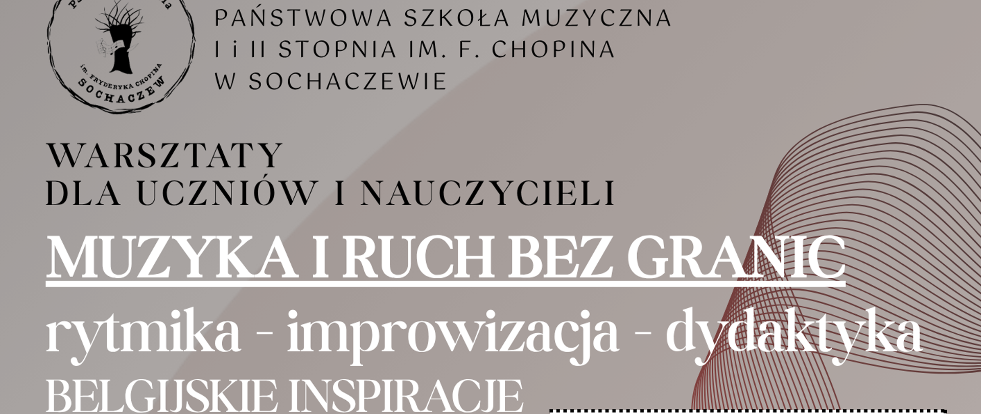 tło kawowe, na plakacie czerwone pasiaste fale oraz zdjęcie Magdaleny Garbeckiej.
w lewym górnym rogu logo sochaczewskiej szkoły muzycznej i nazwa:
Państwowa Szkoła Muzyczna I I Ii Stopnia Im. F. Chopina W Sochaczewie. Na plakacie informacje: Warsztaty dla uczniów i nauczycieli Muzyka I ruch bez granic rytmika - improwizacja - dydaktyka belgijskie inspiracje, prowadzenie: Magdalena Garbecka
rytmiczka, kompozytorka. Na dole plakatu data 27 kwietnia 2026 r. sala 39 harmonogram warsztatów: Improwizacja i kreatywność - zajęcia z rytmiki po belgijsku
14.45 - kl. III c.6 - gr.1
15.30 - kl. III c.6 - gr.2
Muzyka w ruchu, ruch w muzyce - pierwsze zajęcia z rytmiki dla młodzieży
16.30 - kl. III c.4
Od improwizacji do kompozycji 17.15 - kl. III-VI PSM II st.
Specyfika nauczania rytmiki w Belgii 18.45 - wykład dla nauczycieli
