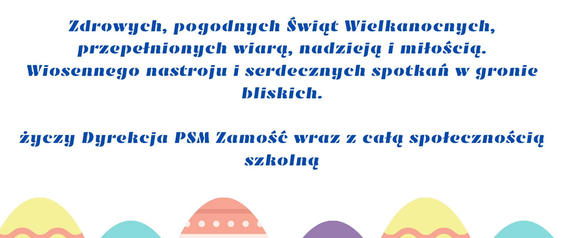 W górnej i dolnej części grafiki kolorowe pisanki. W centralnej części życzenia: Zdrowych, pogodnych Świąt Wielkanocnych,
przepełnionych wiarą, nadzieją i miłością.
Wiosennego nastroju i serdecznych spotkań w gronie bliskich,
życzy Dyrekcja PSM Zamość wraz z całą społecznością szkolną