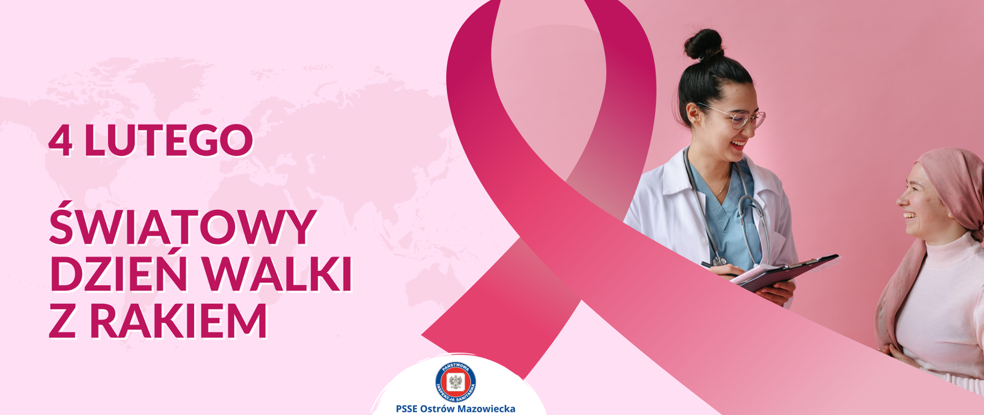 Grafika na różowym tle, po lewej stronie na delikatnym tle kontynentów jest ciemno różowy napis: 4 LUTEGO ŚWIATOWY DZIEŃ WALKI Z RAKIEM. Po prawej stronie widać dużą różową wstążkę oraz zdjęcie kobiety lekarza z pacjentką. Lekarka ubrana jest w niebieską koszulkę i biały fartuch ,na szyi na stetoskop a w ręku trzyma czarną podkładkę z dokumentami oraz długopis. Pacjenta ma na sobie różowy półgolf oraz różową chustę na włosach. Kobiety uśmiechają się do siebie. N środku w białym półkolu widać logo Inspekcji Sanitarnej i tekst: PSSE Ostrów Mazowiecka.