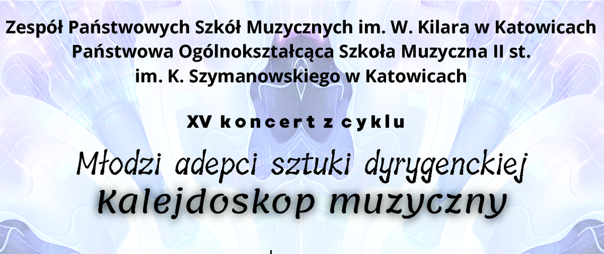 Program koncertu Wykonawcy: Zofia Kosicka - flet z klasy fletu Małgorzaty Komorowskiej Franciszek Heliasz - z klasy skrzypiec Adama Wagnera Grzegorz Głowacki - fortepian Zespół perkusyjny z klasy Michała Żymełki w składzie: Michał Chałupka Dawid Dzierzgwa Wojciech Grzyśka Krzysztof Kudełka Dominik Sobik Wojciech Werner Chór dziewczęcy ZPSM im. W. Kilara w Katowicach
Dyrygentki: Milena Iwanowicz, Amelia Krzciuk, Oliwia Witkowska
Prowadzenie koncertu:
Natalia Gawryluk, Dominika Pogan, Jadwiga Rał, Natasza Wolniewicz
opieka artystyczna - Chór dziewczęcy, Chór żeński, dyrygent: prof. dr hab. Mirosława Knapik
W programie:
L. Delibes, P. Gaubert, W. Hawkins, K. Jenkins, M. Karłowicz, A.C. Lovelace, S. Niewiadomski, Z. Noskowski, J. Okuśnik, J. J. Quantz, T. Rogers, K. Sikorski
Zapraszamy 