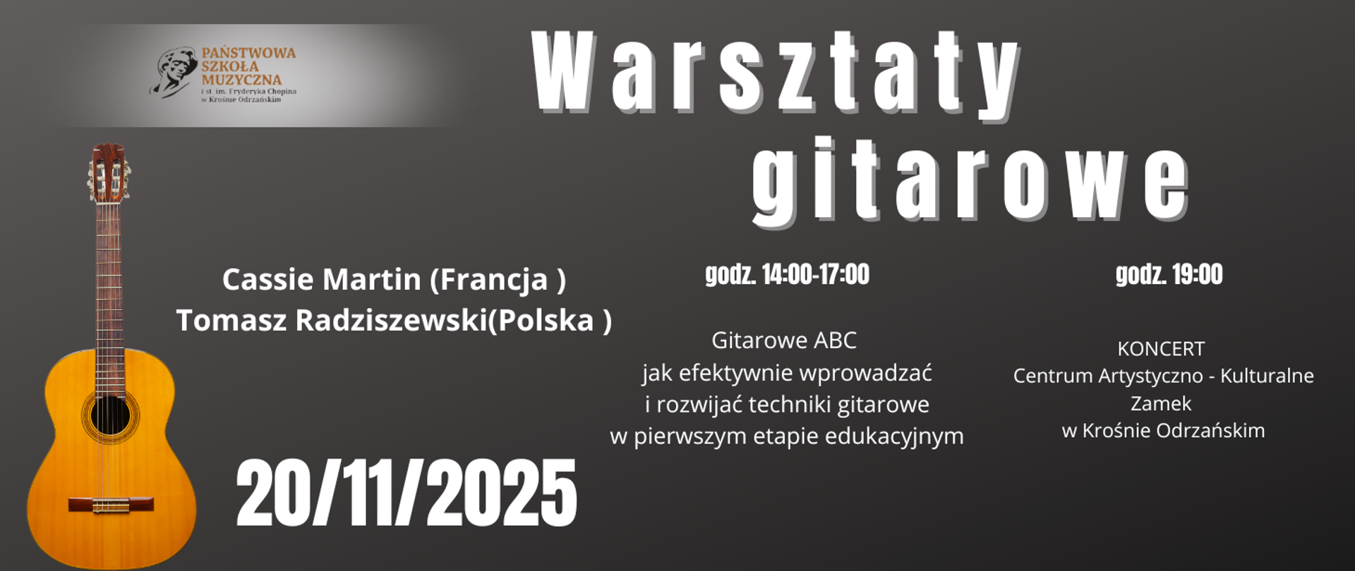 Baner w ciemnoszarej tonacji promujący „Warsztaty gitarowe” organizowane przez Państwową Szkołę Muzyczną I stopnia im. F. Chopina w Krośnie Odrzańskim. Po lewej stronie znajduje się obraz klasycznej gitary oraz logo szkoły. Centralnie widoczny duży biały napis: „Warsztaty gitarowe”.
Pod nim informacje:
Prowadzący: Cassie Martin (Francja) i Tomasz Radziszewski (Polska).
Data: 20/11/2025.
Godziny: od 14:00 do 17:00 – część warsztatowa „Gitarowe ABC: jak efektywnie wprowadzać i rozwijać techniki gitarowe w pierwszym etapie edukacyjnym”.
Godzina 19:00 – koncert w Centrum Artystyczno-Kulturalnym Zamek w Krośnie Odrzańskim.