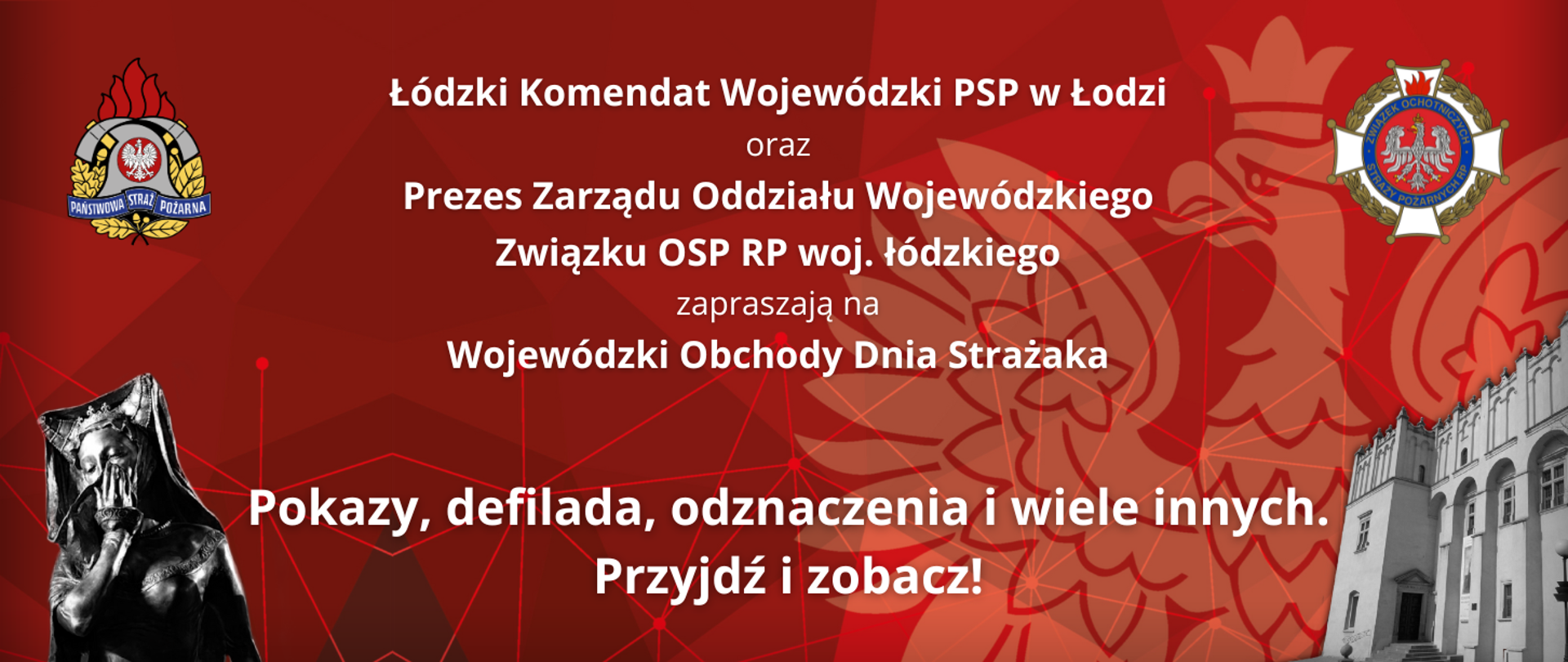 Grafika przygotowana z okazji Wojewódzkich Obchodów Dnia Strażaka. Tło w odcieniach czerwieni. Od góry na środku biały napis treści: "Łódzki Komendant Wojewódzki PSP w Łodzi oraz Prezes Zarządu Oddziału Wojewódzkiego Związku Ochotniczych Straży Pożarnych województwa łódzkiego zapraszają na Wojewódzkie Obchody Dnia Strażaka. Po lewo logo PSP, po prawo logo Związku Ochotniczych Straży Pożarnych Rzeczypospolitej Polskiej. Na dole plakatu rzeźba księżniczki Pabianki oraz fotografia Dworu Kapituły Krakowskiej. U dołu na środku biały napis o treści: "Pokazy, defilada, odznaczenia i wiele innych. Przyjdź i zobacz!."