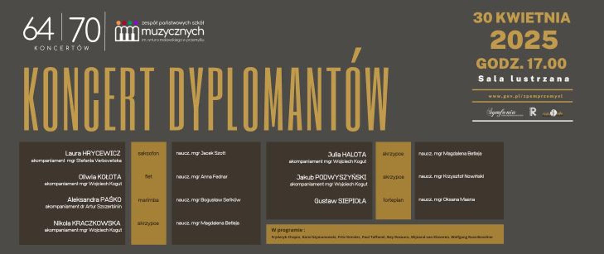 Grafika to oficjalny plakat zapowiadający "Koncert Dyplomantów" organizowany przez Zespół Państwowych Szkół Muzycznych im. Artura Malawskiego w Przemyślu.
Główne elementy graficzne i informacje:
Nagłówki i dane ogólne:
Z lewej strony widnieje liczba: 64 / 70 KONCERTÓW, oznacza, że jest to 64. koncert w cyklu 70 wydarzeń. Logo szkoły muzycznej z kolorowymi figurkami i tekstem: „Zespół Państwowych Szkół Muzycznych im. Artura Malawskiego w Przemyślu”
Duży napis centralny: "KONCERT DYPLOMANTÓW" – złotymi literami na ciemnym tle.
Z prawej strony plakatu: Data wydarzenia: 30 Kwietnia 2025, Godzina: godz.. 17.00, Adres strony szkoły: www. Miejsce: Sala Lustrzana
Na dole widoczne są logotypy partnerów/sponsorów:
Symfonia, Rzeszów (logo miasta), oraz inne oznaczenia graficzne.
Lista wykonawców:
Podzielona na dwie sekcje (lewa i prawa), każda zawiera:
Imię i nazwisko ucznia, instrument, akompaniament (imię i nazwisko akompaniatora)
Na dole plakatu umieszczono złoty pasek z tekstem:
W programie: Fryderyk Chopin, Karol Szymanowski, Fritz Kreisler, Paul Taffanel, Ney Rosauro, Ferdinand van Klaveren, Wolfgang Russ-Bovelino.