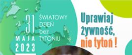 31 maja 2023 Światowy Dzień bez Tytoniu. Uprawiaj żywność, nie tytoń! Może w tym roku postanowisz rozstać się z nałogiem? Dla siebie. Dla zdrowia. Dla rodziny. Dla środowiska. Zrób to skutecznie! Telefoniczna Poradnia Pomocy Palącym 801108108. www.jakrzucicpalenie.pl. Opracowanie: Wojewódzka Stacja Sanitarno-Epidemiologiczna w Białymstoku. W centrum plakatu zdjęcie kiełkującej zielonej rośliny wśród papierosów. W lewym górnym rogu grafika przedstawiająca kulę ziemską,.