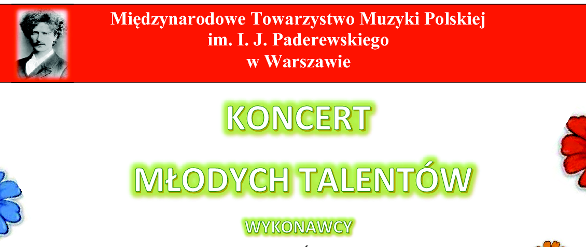 Międzynarodowe Towarzystwo Muzyki Polskiej
im. I. J. Paderewskiego w Warszawie
KONCERT
MŁODYCH TALENTÓW
WYKONAWCY
SOLIŚCI
Franciszek Barański Julia Willner-Paster Helena Nowak - fortepian
Hanna Wysogląd - skrzypce
Różańska Zuzanna Bąk wiolonczela
Laura
Milena Chmura - flet
Maja Nowak Lena Slodczyk - harfa
Adrianna Muzyk Paulina Półtorak - sopran
Jakub Przyłucki - tenor
Kaja Mysiakowska Anna Wolska - wokal jazzowy
Akompaniament: prof. Maria Szwajger-Kułakowska
DUETY
Agata Bondar - wiolonczela Aleksandra Dzieża - fortepian
Antonina Walotek - wiolonczela Natalia Stanisławska - harfa
Natalia Zazula skrzypce Natalia Stanisławska - harfa
Zofia Leszczyńska Michał Bojko - gitara
FORTIS TRIO
Wiktoria Zawodny - skrzypce Natalia Łyszczkowska - wiolonczela
Michał Korzeń - fortepian
KWARTET SMYCZKOWY
Edyta Garus Alisa Gruszka Anna Regiec - skrzypce
Martyna Fuchs-Piskorz- wiolonczela
PROGRAM
S. Mendes
J. Świder M. Matuszewski G. Miśkiewicz J. Chmielaski.
M. Tokaj Ł. Flakus B. Andres E. Parish L.
H. Villa-Lobos
v. Beethoven
J. Garścia
F. Nowowiejski I
. J. Paderewski F. Chopin
M. Karłowicz
A. Kaszuba G. Bacewicz K. • Wiłkomirski
Plac Sejmu Śląskiego 2. Sala kameralna Katowice 11 czerwca 2024 r. godz. 17:00 wstęp wolny