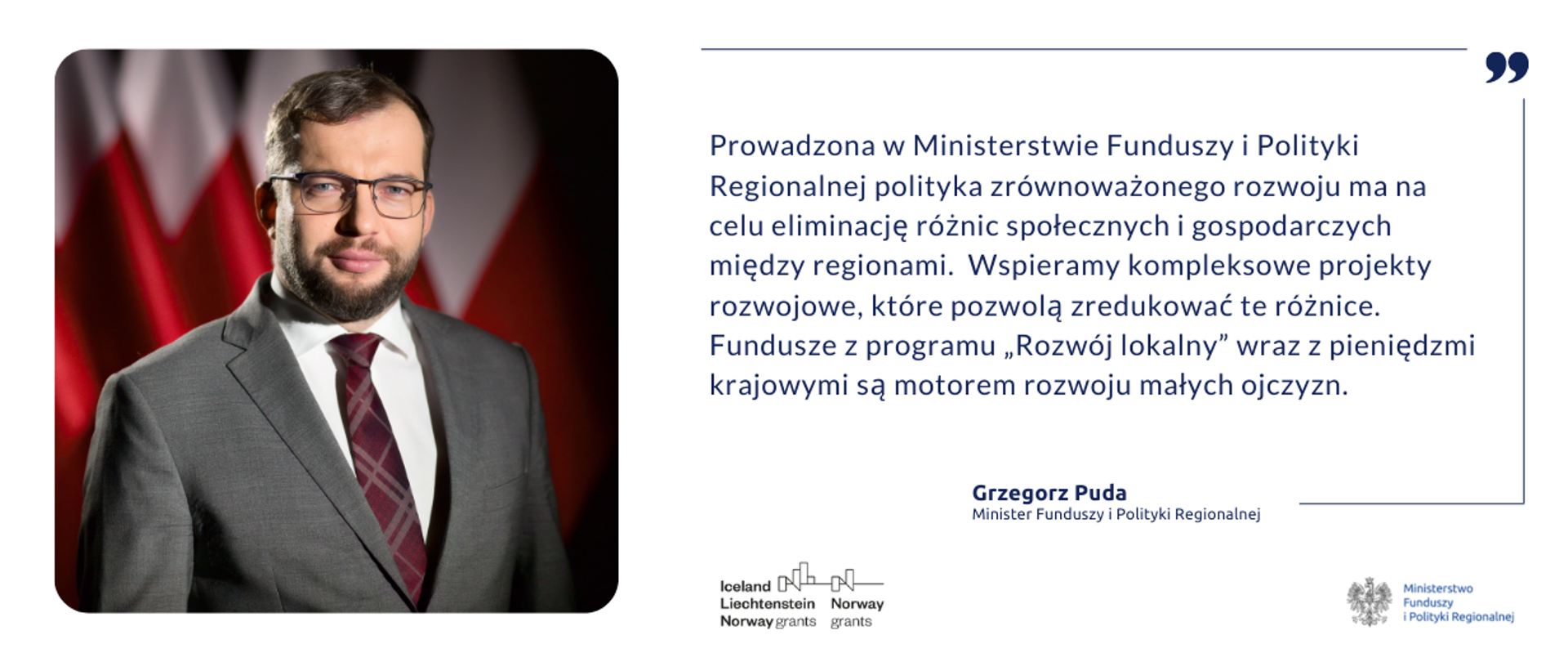 Zdjęcie ministra Grzegorza Pudy i cytat: Prowadzona w Ministerstwie Funduszy i Polityki Regionalnej polityka zrównoważonego rozwoju ma na celu eliminację różnić społecznych i gospodarczych między regionami. Wspieramy kompleksowe projekty, które pozwolą zredukować te różnice. Fundusze z programu "Rozwój lokalny" wraz z pieniędzmi krajowymi są motorem rozwoju małych ojczyzn.