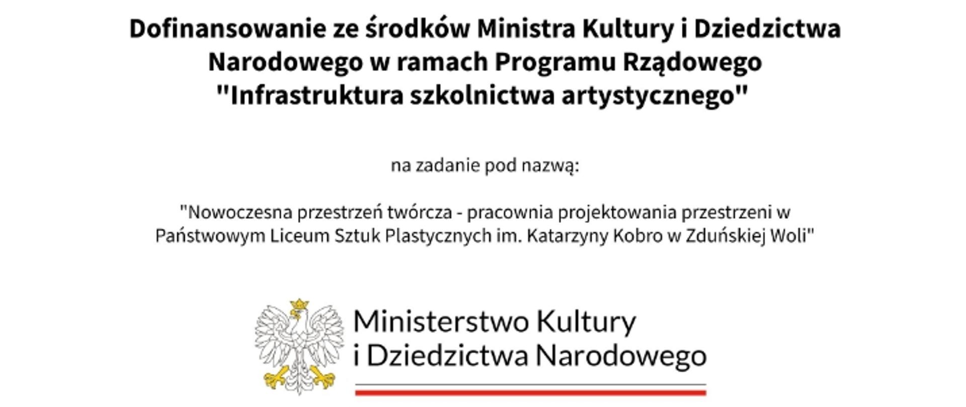 Grafika: Na białym tle informacja:
Dofinansowanie ze środków Ministra Kultury i Dziedzictwa Narodowego
w ramach Programu Rządowego "Infrastruktura szkolnictwa artystycznego"
na zadanie pod nazwą:
"Nowoczesna przestrzeń twórcza - pracownia projektowania przestrzeni w Państwowym Liceum Sztuk Plastycznych im. Katarzyny Kobro w Zduńskiej Woli"
Poniżej logo Ministerstwa Kultury i Dziedzictwa Narodowego.