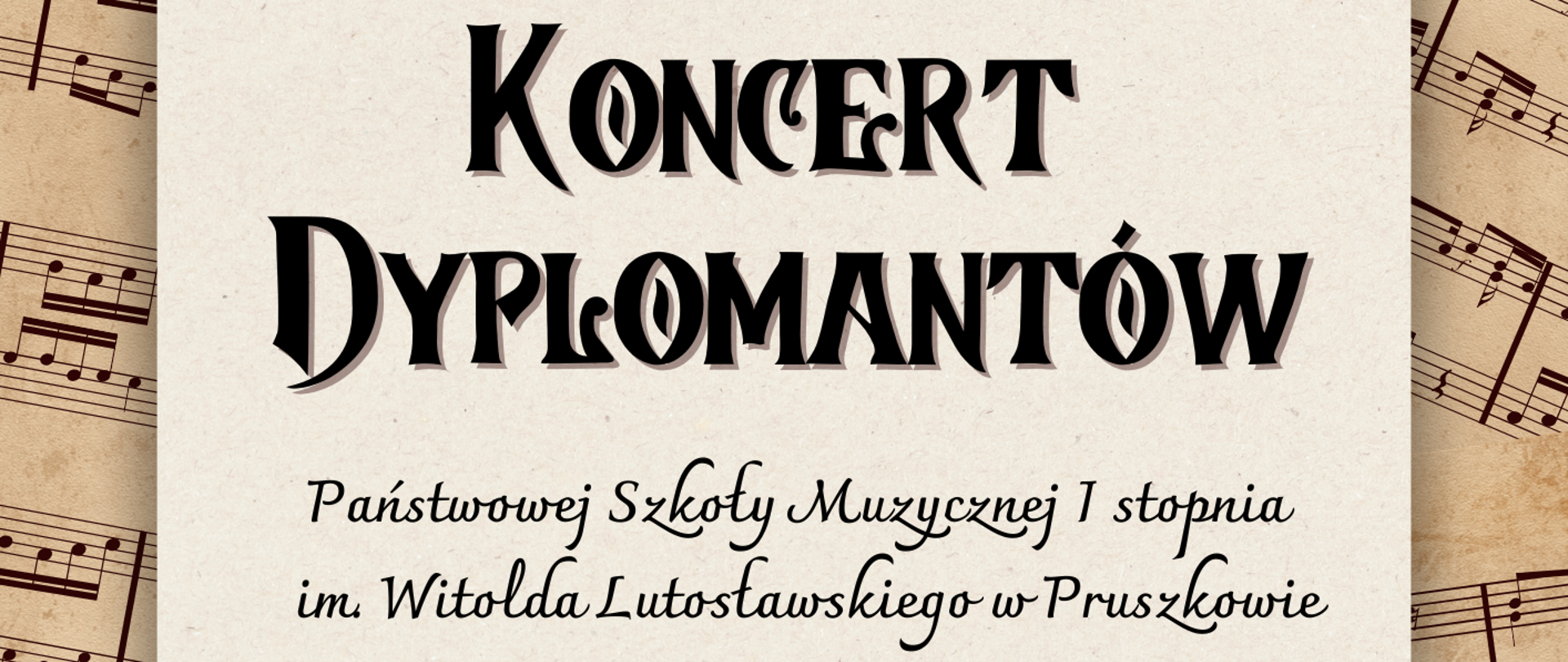 Plakat zapraszający na „Koncert Dyplomantów” Państwowej Szkoły Muzycznej I stopnia im. Witolda Lutosławskiego w Pruszkowie. Tło plakatu imituje stary, pożółkły papier z widocznymi fragmentami odręcznych zapisów nutowych. Na środku umieszczono prostokątny arkusz jaśniejszego papieru z główną treścią napisaną ozdobną, czarną czcionką. Tekst na plakacie głosi: Nagłówek: Koncert Dyplomantów Organizator: Państwowej Szkoły Muzycznej I stopnia im. Witolda Lutosławskiego w Pruszkowie Data (w ramce): 23 czerwca 2026 r. Godzina: godz. 17:30Miejsce: Muzeum Starożytnego Hutnictwa Mazowieckiego, pl. Jana Pawła II 2, Pruszków Poniżej tekstu głównego znajduje się grafika przedstawiająca zarys piaszczystych wzgórz. W lewym dolnym rogu umieszczono okrągłe logo Muzeum Starożytnego Hutnictwa Mazowieckiego, a w prawym dolnym rogu – minimalistyczne logo szkoły muzycznej z symbolem klawiszy i wieży oraz jej pełną nazwą.