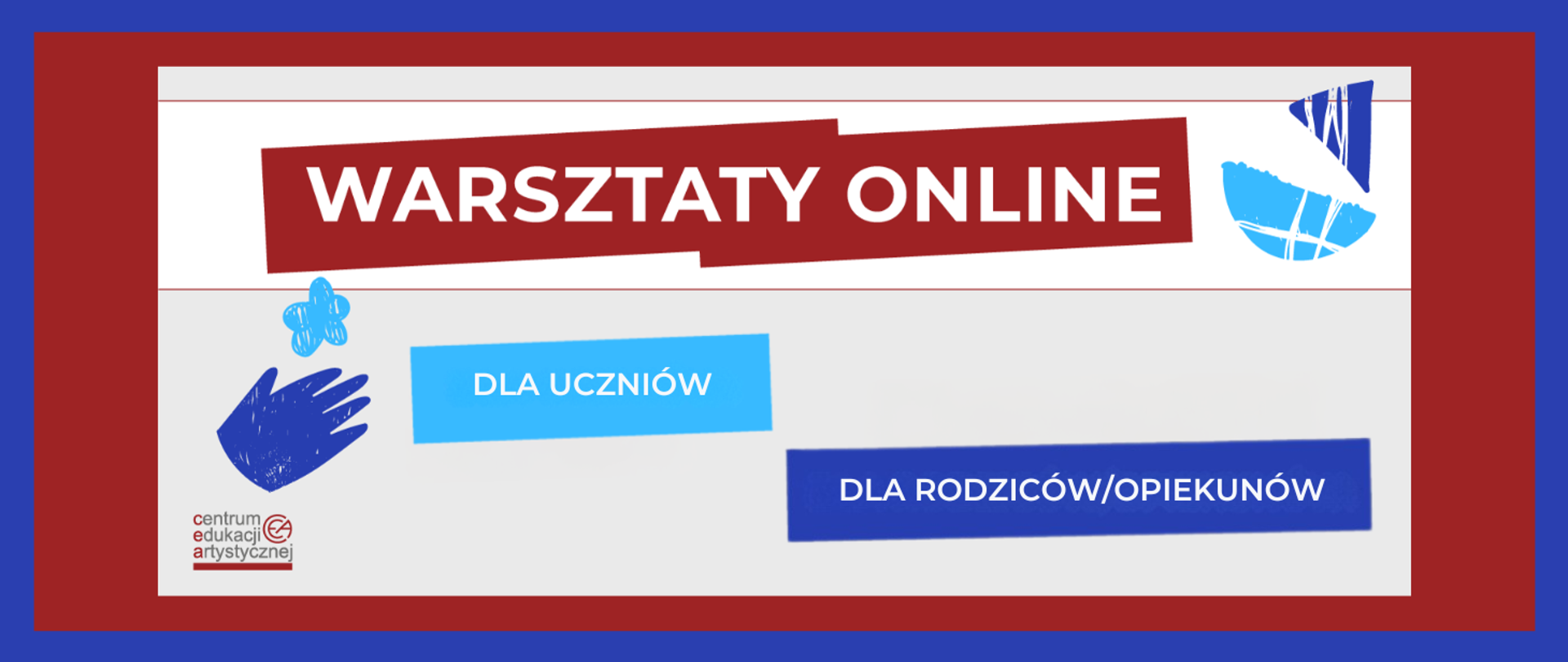 Grafika zawiera tekst: "WARSZTATY ONLINE DLA UCZNIÓW DLA RODZICÓW/OPIEKUNÓW". Napisy w kolorze białym umieszczone na prostokątnych polach, nieregularnie rozmieszczonych, w kolorach czerwonym, niebieskim i ciemnoniebieskim. Ozdobne elementy graficzne przypominające dziecięce rysunki żaglówki, kwiatka i dłoni rozmieszczono po obu stronach kolorowych pól z napisami. Na grafice znajduje się również logotyp Centrum Edukacji Artystycznej. Kolory ciemnoniebieski i czerwony są obramowaniem dla prostokątnego jasnego pola, na którym znajdują się napisy i elementy graficzne.