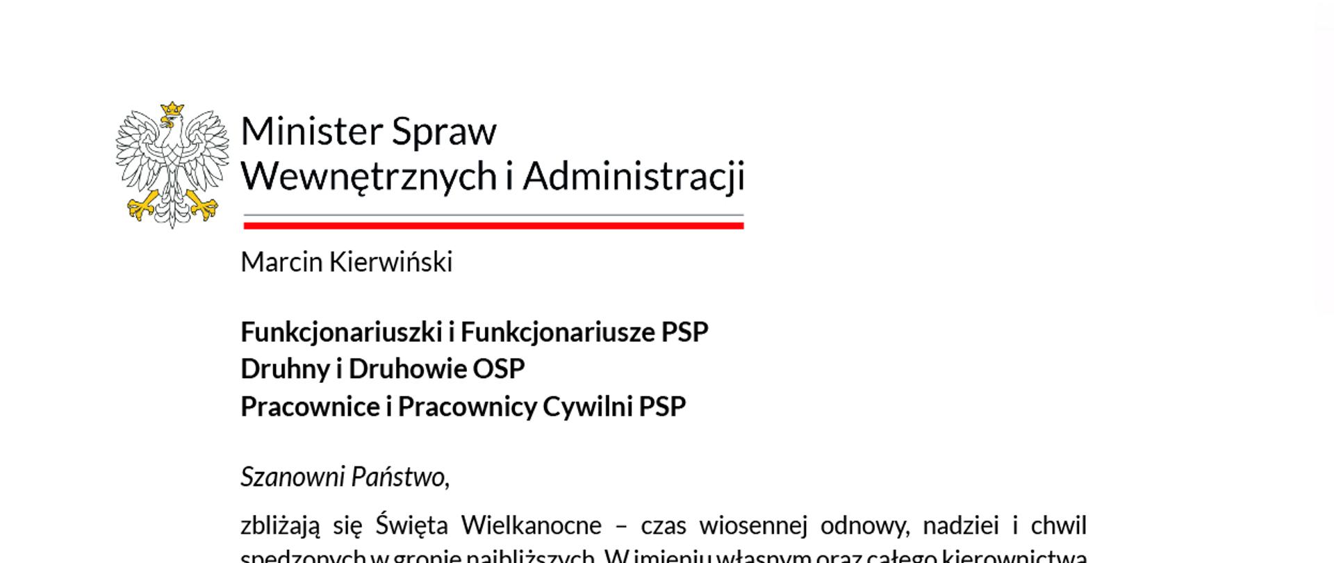 Tekst życzeń do opisu:
Minister Spraw Wewnętrznych i Administracji
Marcin Kierwiński
Funkcjonariuszki i Funkcjonariusze PSP
Druhny i Druhowie OSP
Pracownice i Pracownicy Cywilni PSP
Szanowni Państwo,
zbliżają się Święta Wielkanocne – czas wiosennej odnowy, nadziei i chwil spędzonych w gronie najbliższych. W imieniu własnym oraz całego kierownictwa Ministerstwa Spraw Wewnętrznych i Administracji składam Państwu najserdeczniejsze życzenia zdrowych, spokojnych i pełnych ciepła Świąt Wielkanocnych.
Niech ten okres przyniesie upragniony odpoczynek po codziennych trudach służby, a wiosenna energia doda sił do dalszej, tak ważnej misji. To właśnie Wy – przez całą dobę – niesiecie pomoc w pożarach, podtopieniach, burzach, wypadkach i innych sytuacjach kryzysowych. Wasza szybka, profesjonalna i pełna poświęcenia reakcja daje poczucie bezpieczeństwa milionom mieszkańców Polski.
Wasz wkład w edukację społeczeństwa jest równie cenny – uczycie właściwych zachowań w obliczu zagrożeń, pierwszej pomocy, korzystania z czujek dymu i tlenku węgla oraz przygotowania na sytuacje awaryjne. Z satysfakcją podkreślam, że Rząd RP konsekwentnie wspiera rozwój obu formacji strażackich.
W ramach Programu modernizacji na lata 2022–2025 Państwowa Straż Pożarna otrzyma ponad 2,4 mld zł – na nowe i zmodernizowane strażnice, nowoczesny sprzęt ratowniczy i transportowy, rozwój systemów łączności, informatyki oraz wyposażenia osobistego.
Państwowa Straż Pożarna i Ochotnicze Straże Pożarne pozostają filarem Programu Ochrony Ludności i Obrony Cywilnej. Kontynuujemy dystrybucję środków w ramach Programu OLiOC na lata 2025–2026 – zarówno na zakupy dla PSP, jak i OSP. Środki te umożliwiają zakup sprzętu ratowniczego i medycznego, budowę magazynów ochrony ludności, szkolenia oraz dalsze wyposażanie w czujki – wszystko po to, by system ochrony ludności i obrony cywilnej był jeszcze skuteczniejszy i bardziej odporny.
Drogie funkcjonariuszki, funkcjonariusze PSP, druhny, druhowie OSP oraz pracownice i pracownicy cywilni PSP – dziękuję Wam za codzienną służbę, odwagę, solidarność i gotowość do niesienia pomocy. Jesteście dumą Polski i wzorem bezinteresownego zaangażowania. Życzę Państwu wiosennego optymizmu, zdrowia, spokoju i siły do dalszej służby. Wesołych Świąt Wielkanocnych!
Z wyrazami szacunku
[Podpis: M. Kierwiński]