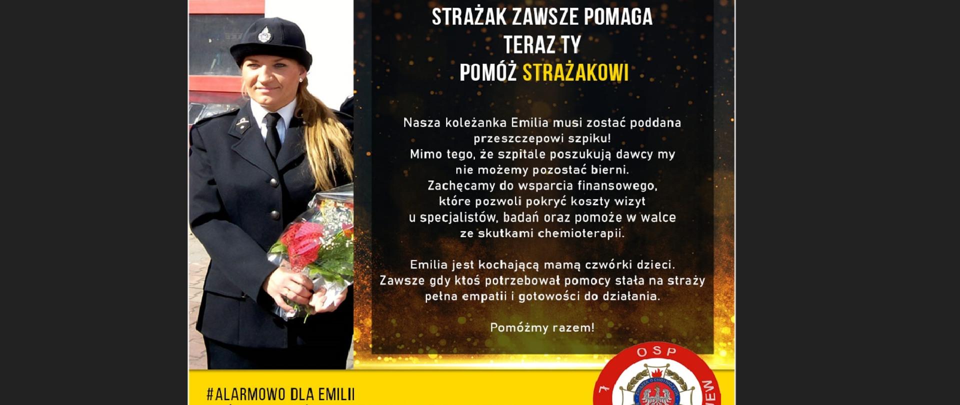 Plakat Przedstawiający młodą kobietę w stroju strażackim z bukietem kwiatów w ręku. Obok Napis Strażak zawsze pomaga teraz ty pomóż strażakowi. Nasza koleżanka Emilia musi zostać poddana przeszczepowi szpiku. Mono tego że szpitale poszukują dawcy my nie możemy pozostać bierni. Zachęcamy do wsparcia finansowego które pozwala pokryć koszty wizyt u specjalistów, badań oraz pomoże w walce ze skutkami chemioterapii. Emilia jest kochającą mamą czwórki dzieci. Zawsze gdy ktoś potrzebował pomocy stała na straży pełna empatii i gotowości do działania. Pomóżmy razem. Na dole na żółtym tle napis alarmowo dla Emilii. Zbiórka pieniężna na pomoc dla druhny Emilii. nr konta 22 1020 3408 0000 4802 0487 1515